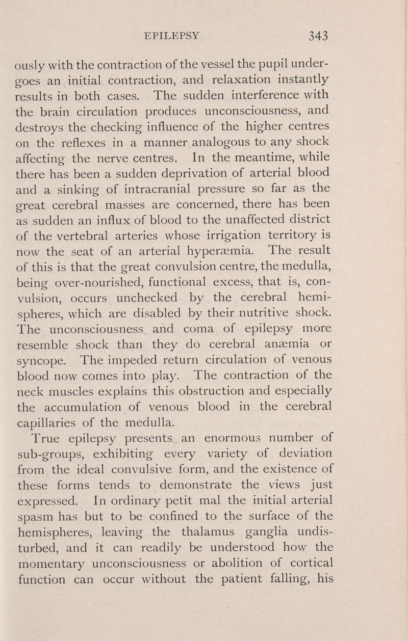 EPILEPSY 343 ously with the contraction of the vessel the pupil under¬ goes an initial contraction, and relaxation instantly results in both cases. The sudden interference with the brain circulation produces unconsciousness, and destroys the checking influence of the higher centres on the reflexes in a manner analogous to any shock affecting the nerve centres. In the meantime, while there has been a sudden deprivation of arterial blood and a sinking of intracranial pressure so far as the great cerebral masses are concerned, there has been as sudden an influx of blood to the unaffected district of the vertebral arteries whose irrigation territory is now the seat of an arterial hyperaimia. The result of this is that the great convulsion centre, the medulla, being over-nourished, functional excess, that is, con¬ vulsion, occurs unchecked by the cerebral hemi¬ spheres, which are disabled by their nutritive shock. The unconsciousness and coma of epilepsy more resemble shock than they do cerebral anaemia or syncope. The impeded return circulation of venous blood now comes into play. The contraction of the neck muscles explains this obstruction and especially the accumulation of venous blood in the cerebral capillaries of the medulla. True epilepsy presents an enormous number of sub-groups, exhibiting every variety of deviation from the ideal convulsive form, and the existence of these forms tends to demonstrate the views just expressed. In ordinary petit mal the initial arterial spasm has but to be confined to the surface of the hemispheres, leaving the thalamus ganglia undis¬ turbed, and it can readily be understood how the momentary unconsciousness or abolition of cortical function can occur without the patient falling, his