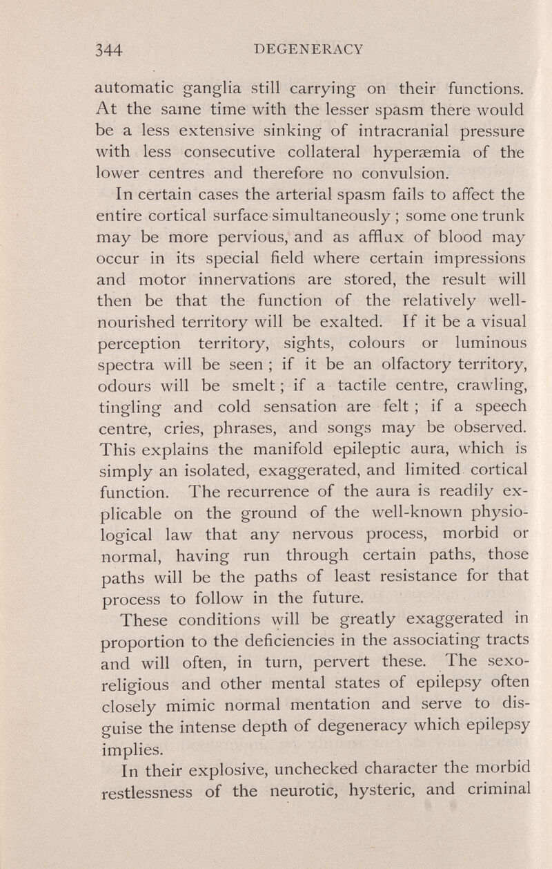 344 DEGENERACY automatic ganglia still carrying on their functions. At the same time with the lesser spasm there would be a less extensive sinking of intracranial pressure with less consecutive collateral hyperaemia of the lower centres and therefore no convulsion. In certain cases the arterial spasm fails to affect the entire cortical surface simultaneously ; some one trunk may be more pervious, and as afflux of blood may occur in its special field where certain impressions and motor innervations are stored, the result will then be that the function of the relatively well- nourished territory will be exalted. If it be a visual perception territory, sights, colours or luminous spectra will be seen ; if it be an olfactory territory, odours will be smelt ; if a tactile centre, crawling, tingling and cold sensation are felt ; if a speech centre, cries, phrases, and songs may be observed. This explains the manifold epileptic aura, which is simply an isolated, exaggerated, and limited cortical function. The recurrence of the aura is readily ex¬ plicable on the ground of the well-known physio¬ logical law that any nervous process, morbid or normal, having run through certain paths, those paths will be the paths of least resistance for that process to follow in the future. These conditions will be greatly exaggerated in proportion to the deficiencies in the associating tracts and will often, in turn, pervert these. The sexo- religious and other mental states of epilepsy often closely mimic normal mentation and serve to dis¬ guise the intense depth of degeneracy which epilepsy implies. In their explosive, unchecked character the morbid restlessness of the neurotic, hysteric, and criminal