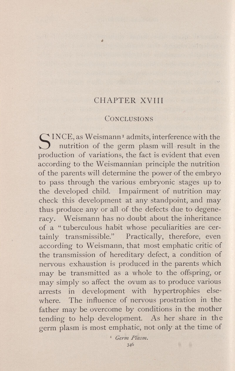 CHAPTER XVIII Conclusions SINCE, as Weismann I admits, interference with the nutrition of the germ plasm will result in the production of variations, the fact is evident that even according to the Weismannian principle the nutrition of the parents will determine the power of the embryo to pass through the various embryonic stages up to the developed child. Impairment of nutrition may check this development at any standpoint, and may thus produce any or all of the defects due to degene¬ racy. Weismann has no doubt about the inheritance of a  tuberculous habit whose peculiarities are cer¬ tainly transmissible. Practically, therefore, even according to Weismann, that most emphatic critic of the transmission of hereditary defect, a condition of nervous exhaustion is produced in the parents which may be transmitted as a whole to the offspring, or may simply so affect the ovum as to produce various arrests in development with hypertrophies else¬ where. The influence of nervous prostration in the father may be overcome by conditions in the mother tending to help development. As her share in the germ plasm is most emphatic, not only at the time of ^ Germ Plasm. 346