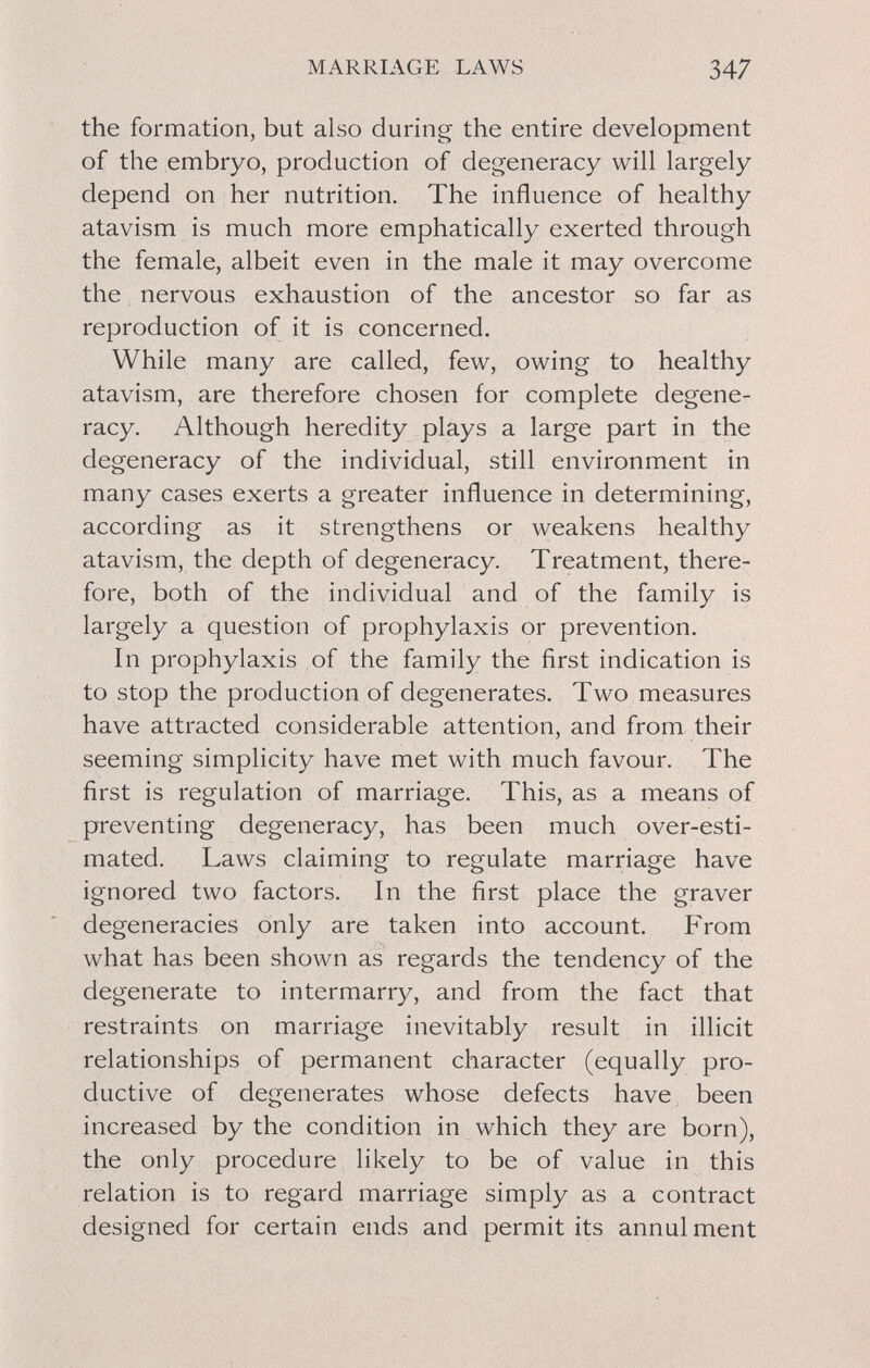 MARRIAGE LAWS 347 the formation, but also during the entire development of the embryo, production of degeneracy will largely depend on her nutrition. The influence of healthy atavism is much more emphatically exerted through the female, albeit even in the male it may overcome the nervous exhaustion of the ancestor so far as reproduction of it is concerned. While many are called, few, owing to healthy atavism, are therefore chosen for complete degene¬ racy. Although heredity plays a large part in the degeneracy of the individual, still environment in many cases exerts a greater influence in determining, according as it strengthens or weakens healthy atavism, the depth of degeneracy. Treatment, there¬ fore, both of the individual and of the family is largely a question of prophylaxis or prevention. In prophylaxis of the family the first indication is to stop the production of degenerates. Two measures have attracted considerable attention, and from their seeming simplicity have met with much favour. The first is regulation of marriage. This, as a means of preventing degeneracy, has been much over-esti¬ mated. Laws claiming to regulate marriage have ignored two factors. In the first place the graver degeneracies only are taken into account. From what has been shown as regards the tendency of the degenerate to intermarry, and from the fact that restraints on marriage inevitably result in illicit relationships of permanent character (equally pro¬ ductive of degenerates whose defects have been increased by the condition in which they are born), the only procedure likely to be of value in this relation is to regard marriage simply as a contract designed for certain ends and permit its annulment