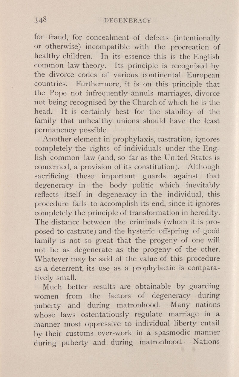 348 DEGENERACY for fraud, for concealment of defects (intentionally or otherwise) incompatible with the procreation of healthy children. In its essence this is the English common law theory. Its principle is recognised by the divorce codes of various continental European countries. Furthermore, it is on this principle that the Pope not infrequently annuls marriages, divorce not being recognised by the Church of which he is the head. It is certainly best for the stability of the family that unhealthy unions should have the least permanency possible. Another element in prophylaxis, castration, ignores completely the rights of individuals under the Eng¬ lish common law (and, so far as the United States is concerned, a provision of its constitution). Although sacrificing these important guards against that degeneracy in the body politic which inevitably reflects itself in degeneracy in the individual, this procedure fails to accomplish its end, since it ignores completely the principle of transformation in heredity. The distance between the criminals (whom it is pro¬ posed to castrate) and the hysteric offspring of goo'd family is not so great that the progeny of one will not be as degenerate as the progeny of the other. Whatever may be said of the value of this procedure as a deterrent, its use as a prophylactic is compara¬ tively small. Much better results are obtainable by guarding women from the factors of degeneracy during puberty and during matronhood. Many nations whose laws ostentatiously regulate marriage in a manner most oppressive to individual liberty entail by their customs over-work in a spasmodic manner during puberty and during matronhood. Nations