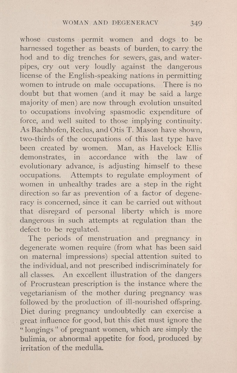 WOMAN AND DEGENERACY 349 whose customs permit women and dogs to be harnessed together as beasts of burden, to carry thé hod and to dig trenches for sewers, gas, and water- pipes, cry out very loudly against the dangerous license of the English-speaking nations in permitting women to intrude on male occupations. There is no doubt but that women (and it may be said a large majority of men) are now through evolution unsuited to occupations involving spasmodic expenditure of force, and well suited to those implying continuity. As Bachhofen, Reclus, and Otis T. Mason have shown, two-thirds of the occupations of this last type have been created by women. Man, as Havelock Ellis demonstrates, in accordance with the law of evolutionary advance, is adjusting himself to these occupations. Attempts to regulate employment of women in unhealthy trades are a step in the right direction so far as prevention of a factor of degene¬ racy is concerned, since it can be carried out without that disregard of personal liberty which is more dangerous in such attempts at regulation than the defect to be regulated. The periods of menstruation and pregnancy in degenerate women require (from what has been said on maternal impressions) special attention suited to the individual, and not prescribed indiscriminately for äll classes. An excellent illustration of the dangers of Procrustean prescription is the instance where the vegetarianism of the mother during pregnancy was followed by the production of ill-nourished offspring. Diet during pregnancy undoubtedly can exercise a great influence for good, but this diet must ignore the  longings  of pregnant women, which are simply the bulimia, or abnormal appetite for food, produced by irritation of the medulla.