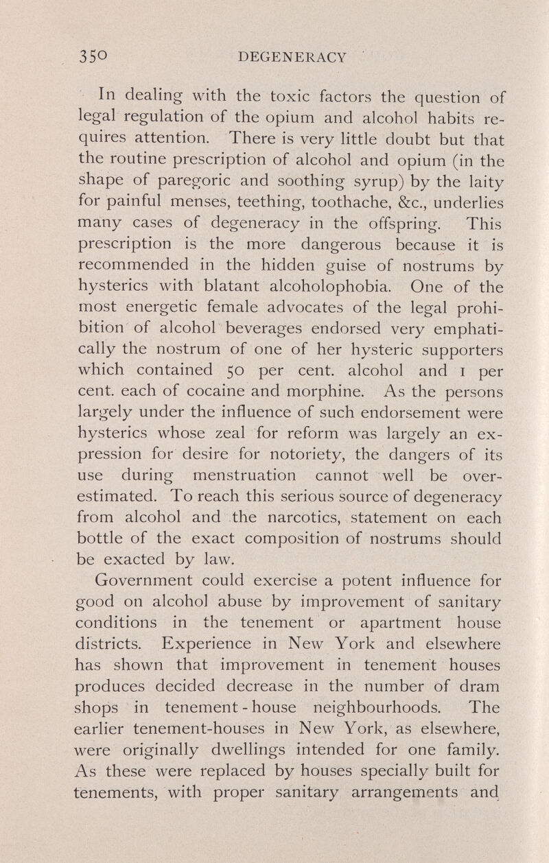 350 DEGENERACY In dealing with the toxic factors the question of legal regulation of the opium and alcohol habits re¬ quires attention. There is very little doubt but that the routine prescription of alcohol and opium (in the shape of paregoric and soothing syrup) by the laity for painful menses, teething, toothache, &c., underlies many cases of degeneracy in the offspring. This prescription is the more dangerous because it is recommended in the hidden guise of nostrums by hysterics with blatant alcoholophobia. One of the most energetic female advocates of the legal prohi¬ bition of alcohol beverages endorsed very emphati¬ cally the nostrum of one of her hysteric supporters which contained 50 per cent, alcohol and i per cent, each of cocaine and morphine. As the persons largely under the influence of such endorsement were hysterics whose zeal for reform was largely an ex¬ pression for desire for notoriety, the dangers of its use during menstruation cannot well be over¬ estimated. To reach this serious source of degeneracy from alcohol and the narcotics, statement on each bottle of the exact composition of nostrums should be exacted by law. Government could exercise a potent influence for good on alcohol abuse by improvement of sanitary conditions in the tenement or apartment house districts. Experience in New York and elsewhere has shown that improvement in tenement houses produces decided decrease in the number of dram shops in tenement - house neighbourhoods. The earlier tenement-houses in New York, as elsewhere, were originally dwellings intended for one family. As these were replaced by houses specially built for tenements, with proper sanitary arrangements and