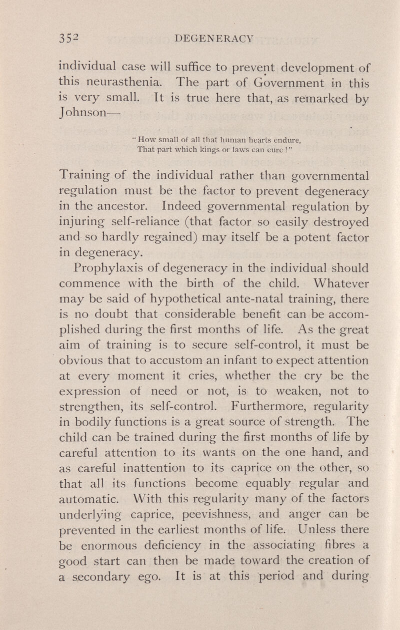 352 DEGENERACY individual case will suffice to prevent development of this neurasthenia. The part of Government in this is very small. It is true here that, as remarked by Johnson—■  How small of all that human hearts endure, That part which kings or laws can cure !  Training of the individual rather than governmental regulation must be the factor to prevent degeneracy in the ancestor. Indeed governmental regulation by injuring self-reliance (that factor so easily destroyed and so hardly regained) may itself be a potent factor in degeneracy. Prophylaxis of degeneracy in the individual should commence with the birth of the child. Whatever may be said of hypothetical ante-natal training, there is no doubt that considerable benefit can be accom¬ plished during the first months of life. As the great aim of training is to secure self-control, it must be obvious that to accustom an infant to expect attention at every moment it cries, whether the cry be the expression of need or not, is to weaken, not to strengthen, its self-control. Furthermore, regularity in bodily functions is a great source of strength. The child can be trained during the first months of life by careful attention to its wants on the one hand, and as careful inattention to its caprice on the other, so that all its functions become equably regular and automatic. With this regularity many of the factors underlying caprice, peevishness, and anger can be prevented in the earliest months of life. Unless there be enormous deficiency in the associating fibres a eood start can then be made toward the creation of a secondary ego. It is at this period and during