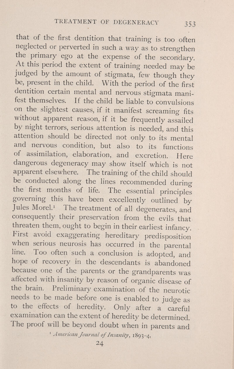 TREATMENT OF DEGENERACY 353 that of the first dentition that training is too often neglected or perverted in such a way as to strengthen the primary ego at the expense of the secondary. At this period the extent of training needed may be judged by the amount of stigmata, few though they be, present in the child. With the period of the first dentition certain mental and nervous stigmata mani¬ fest themselves. If the child be liable to convulsions on the slightest causes, if it manifest screaming fits without apparent reason, if it be frequently assailed by night terrors, serious attention is needed, and this attention should be directed not only to its mental and nervous condition, but also to its functions of assimilation, elaboration, and excretion. Here dangerous degeneracy may show itself which is not apparent elsewhere. The training of the child should be conducted along the lines recommended during the first months of life. The essential principles governing this have been excellently outlined by Jules Morel.^ The treatment of all degenerates, and consequently their preservation from the evils that threaten them, ought to begin in their earliest infancy. First avoid exaggerating hereditary predisposition when serious neurosis has occurred in the parental line. Too often such a conclusion is adopted, and hope of recovery in the descendants is abandoned because one of the parents or the grandparents was affected with insanity by reason of organic disease of the brain. Preliminary examination of the neurotic needs to be made before one is enabled to judge as to the effects of heredity. Only after a careful examination can the extent of heredity be determined. The proof will be beyond doubt when in parents and ' American Journal of Insanity, 1893-4, 24