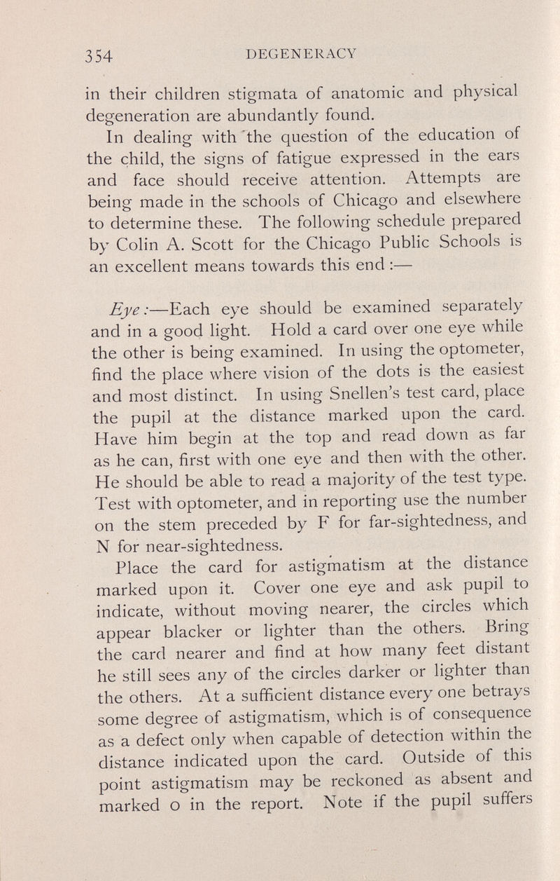 354 DEGENERACY in their children stigmata of anatomic and physical degeneration are abundantly found. In dealing with 'the question of the education of the child, the signs of fatigue expressed in the ears and face should receive attention. Attempts are being made in the schools of Chicago and elsewhere to determine these. The following schedule prepared by Colin A. Scott for the Chicago Public Schools is an excellent means towards this end ;— Eye:—Each eye should be examined separately and in a good light. Hold a card over one eye while the other is being examined. In using the optometer, find the place where vision of the dots is the easiest and most distinct. In using Snellen's test card, place the pupil at the distance marked upon the card. Have him begin at the top and read down as far as he can, first with one eye and then with the other. He should be able to read a majority of the test type. Test with optometer, and in reporting use the number on the stem preceded by F for far-sightedness, and N for near-sightedness. Place the card for astigmatism at the distance marked upon it. Cover one eye and ask pupil to indicate, without moving nearer, the circles which appear blacker or lighter than the others. Bring the card nearer and find at how many feet distant he still sees any of the circles darker or lighter than the others. At a sufficient distance every one betrays some degree of astigmatism, which is of consequence as a defect only when capable of detection within the distance indicated upon the card. Outside of this point astigmatism may be reckoned as absent and marked о in the report. Note if the pupil suffers