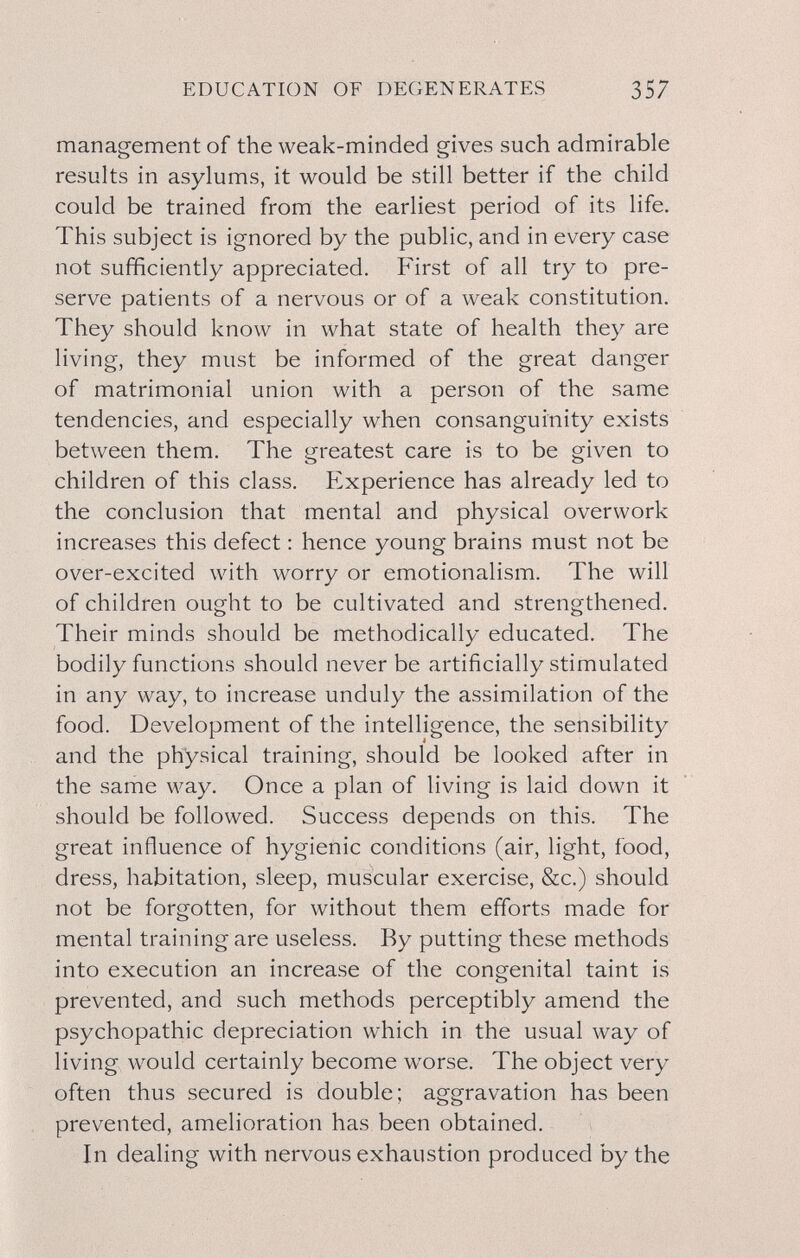 EDUCATION OF DEGENERATES 357 management of the weak-minded gives such admirable results in asylums, it would be still better if the child could be trained from the earliest period of its life. This subject is ignored by the public, and in every case not sufficiently appreciated. First of all try to pre¬ serve patients of a nervous or of a weak constitution. They should know in what state of health they are living, they must be informed of the great danger of matrimonial union with a person of the same tendencies, and especially when consanguinity exists between them. The greatest care is to be given to children of this class. Experience has already led to the conclusion that mental and physical overwork increases this defect : hence young brains must not be over-excited with worry or emotionalism. The will of children ought to be cultivated and strengthened. Their minds should be methodically educated. The bodily functions should never be artificially stimulated in any way, to increase unduly the assimilation of the food. Development of the intelligence, the sensibility and the physical training, should be looked after in the same way. Once a plan of living is laid down it should be followed. Success depends on this. The great influence of hygienic conditions (air, light, food, dress, habitation, sleep, muscular exercise, &c.) should not be forgotten, for without them efforts made for mental training are useless. By putting these methods into execution an increase of the congenital taint is prevented, and such methods perceptibly amend the psychopathic depreciation which in the usual way of living would certainly become worse. The object very often thus secured is double; aggravation has been prevented, amelioration has been obtained. In dealing with nervous exhaustion produced by the
