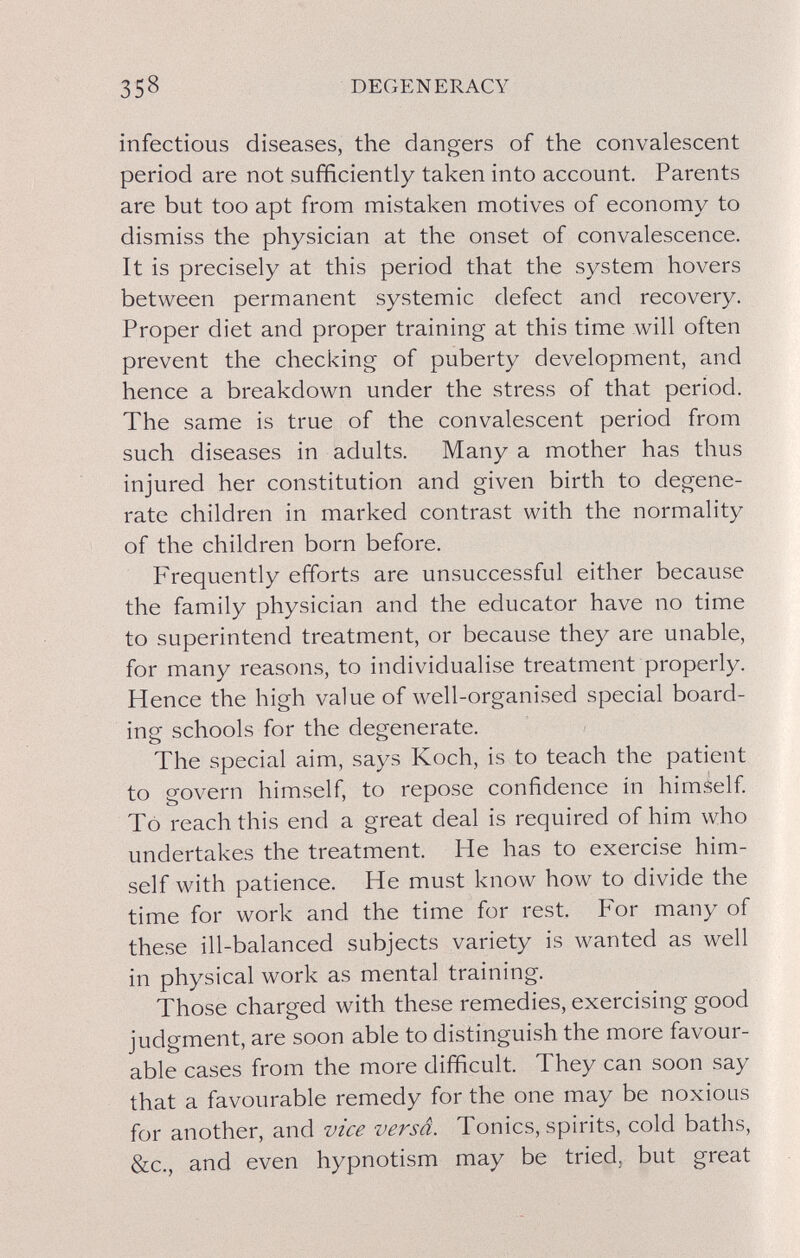 358 DEGENERACY infectious diseases, the dangers of the convalescent period are not sufficiently taken into account. Parents are but too apt from mistaken motives of economy to dismiss the physician at the onset of convalescence. It is precisely at this period that the system hovers between permanent systemic defect and recovery. Proper diet and proper training at this time will often prevent the checking of puberty development, and hence a breakdown under the stress of that period. The same is true of the convalescent period from such diseases in adults. Many a mother has thus injured her constitution and given birth to degene¬ rate children in marked contrast with the normality of the children born before. Frequently efforts are unsuccessful either because the family physician and the educator have no time to superintend treatment, or because they are unable, for many reasons, to individualise treatment properly. Hence the high value of well-organised special board¬ ing schools for the degenerate. The special aim, says Koch, is to teach the patient to govern himself, to repose confidence in himself To reach this end a great deal is required of him who undertakes the treatment. He has to exercise him¬ self with patience. He must know how to divide the time for work and the time for rest. For many of these ill-balanced subjects variety is wanted as well in physical work as mental training. Those charged with these remedies, exercising good judgment, are soon able to distinguish the more favour¬ able cases from the more difficult. They can soon say that a favourable remedy for the one may be noxious for another, and vice versâ. Tonics, spirits, cold baths, &c., and even hypnotism may be tried, but great
