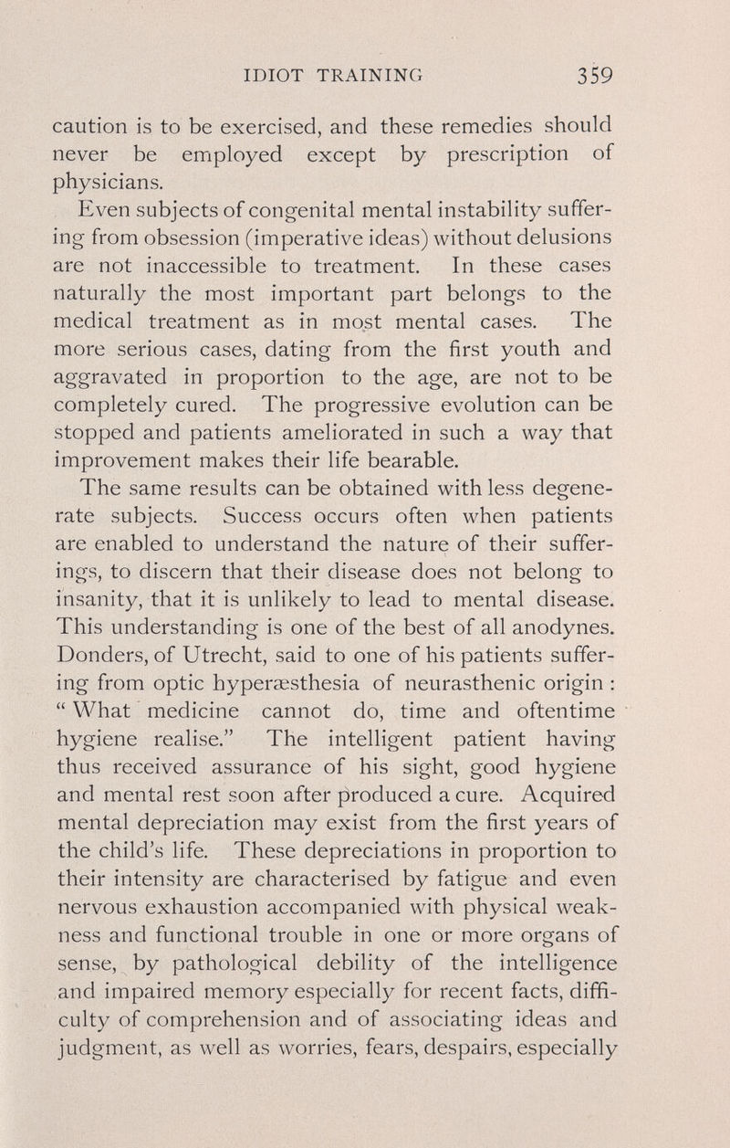 IDIOT TRAINING 359 caution is to be exercised, and these remedies should never be employed except by prescription of physicians. Even subjects of congenital mental instability suffer¬ ing from obsession (imperative ideas) without delusions are not inaccessible to treatment. In these cases naturally the most important part belongs to the medical treatment as in most mental cases. The more serious cases, dating from the first youth and aggravated in proportion to the age, are not to be completely cured. The progressive evolution can be stopped and patients ameliorated in such a way that improvement makes their life bearable. The same results can be obtained with less degene¬ rate subjects. Success occurs often when patients are enabled to understand the nature of their suffer¬ ings, to discern that their disease does not belong to insanity, that it is unlikely to lead to mental disease. This understanding is one of the best of all anodynes. Bonders, of Utrecht, said to one of his patients suffer¬ ing from optic hyperaesthesia of neurasthenic origin :  What medicine cannot do, time and oftentime hygiene realise. The intelligent patient having thus received assurance of his sight, good hygiene and mental rest soon after |5roduced a cure. Acquired mental depreciation may exist from the first years of the child's life. These depreciations in proportion to their intensity are characterised by fatigue and even nervous exhaustion accompanied with physical weak¬ ness and functional trouble in one or more organs of sense, by pathological debility of the intelligence and impaired memory especially for recent facts, diffi¬ culty of comprehension and of associating ideas and judgment, as well as worries, fears, despairs, especially