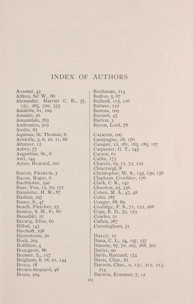 INDEX OF AUTHORS Agassiz, 43 Aitken, Sir W., 86 Alexander, Harriet C. В., 57, 151, 285, 320, 335 Amabile, 61, 109 Amadei, 20 Annandale, 263 Andronico, 319 Anstie, 83 Aquinas, St. Thomas, 6 Aristotle, 5, 6, 10, ii, 66 Attmyer, 12 Aubry, 77 Augustine, St., 6 Awl, 144 Ayres, Howard, 201 Bacon, Francis, 3 Bacon, Roger, 6 Bachhofen, 349 Baer, Von, 13, 70, 172 Bannister, H. M.( 87 Bastian, 297 Bauer, S., 47 Beach, Fletcher, 25 Bemiss, S. M., 81, 86 Benedikt, 22 Berwig, Elise, 60 Billod, 143 Bischoff, 298 Bjornstrom, 20 Bock, 204 Boëthius, 4 Bourgeois, 86 Bremer, L., 117 Brigham, 8, 18, 21, 144 Broca, 18 Brown-Sequard, 48 Bruce, 204 Buchanan, 214 Buffon, 5, 67 Bullard, 115, 116 Bulwer, 122 Bureau, 109 Burnett, 45 Burton, 3 Byron, Lord, 78 Calkins, 109 Campagne, 18, 176 Camper, 12, 181, 183, 185, 187 Carpenter, G.' T., 245 Carson, 61 Catlin, 173 Charrin, 65, 71, 72, 122 Chiarrurgi, 8 Christopher, W. S., 145, 150, 156 Clapham, Crochley, 176 Clark, C. K., 142 Clouston, 25, 336 Cohen, M. A., 47, 48 Cohn, 287 Conger, 88, 89 Coolidge, F. S., 71, 122, 268 Òope, E. D., 52, 179 Co wies, 21 Cullen, 287 Cunningham, 31 Dally, 12 Dana, C. L., 24, 197, 337 Dareste, 67, 70, 203, 268, 301 Darier, 90 Davis, Barnard, 174 Davis, Chas., 81 Darwin, Chas., 9, 131, 212, 213, 214 Darwin, Erasmus, 7, 12