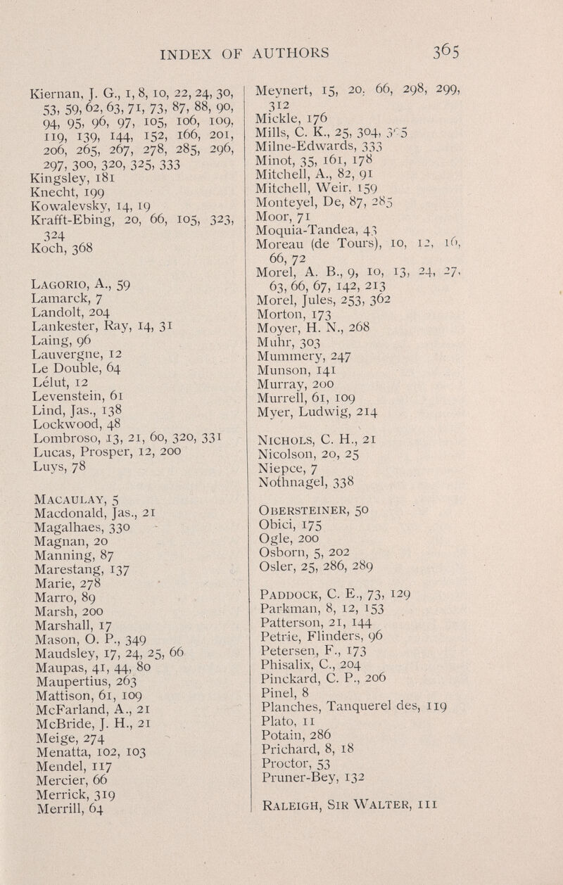 INDEX OF AUTHORS Kiernan, J. G., i, 8, lo, 22, 24, 30, 53, 59, 62, 63, 71, 73, 87, 88, 90, 94, 95, 96, 97, 105, 106, 109, 119, 139, 144, 152, 166, 201, 206, 265, 267, 278, 285, 296, 297, 300, 320, 325, 333 Kingsley, 181 Knecht, 199 Kowalevsky, 14, 19 Krafft-Ebing, 20, 66, 105, 323, 324 Koch, 368 Lagorio, a., 59 Lamarck, 7 Landolt, 204 Lankester, Ray, 14, 31 Laing, 96 Lauvergne, 12 Le Double, 64 Lélut, 12 Levenstein, 61 Lind, Jas., 138 Lockwood, 48 Lombroso, 13, 21, 60, 320, 331 Lucas, Prosper, 12, 200 Luys, 78 M acaula y, 5 Macdonald, Jas., 21 Magalhaes, 330 Magnan, 20 Manning, 87 Marestang, 137 Marie, 278 Marro, 89 Marsh, 200 Marshall, 17 Mason, О. P., 349 Maudsley, 17, 24, 25, 66 Maupas, 41, 44, 80 Maupertius, 263 Mattison, 61, 109 McFarland, a., 21 McBride, J. H., 21 Meige, 274 Menatta, 102, 103 Mendel, 117 Mercier, 66 Merrick, 319 Merrill, Ó4 Meynert, 15, 20. 66, 298, 299, 312 Mickle, 176 Mills, C. K., 25, 304, З'о Milne-Edwards, 333 Minot, 35, 161, 178 Mitchell, A., 82, 91 Mitchell, Weir, 159 Monteyel, De, 87, 285 Moor, 71 Moquia-Tandea, 43 Moreau (de Tours), 10, 12, 16, 66, 72 Morel, A. В., 9, io, 13, 24, 27, 63, 66, 67, 142, 213 Morel, Jules, 253, 362 Morton, 173 Moyer, H. N., 268 Muhr, 303 Mummery, 247 Munson, 141 Murray, 200 Murrell, 61, 109 Myer, Ludwig, 214 Nichols, C. H., 21 Nicolson, 20, 25 Niepce, 7 Nothnagel, 338 Obersteiner, 50 Obici, 175 Ogle, 200 Osboni, 5, 202 Osler, 25, 286, 289 Paddock, С. E., 73, 129 Parkman, 8, 12, 153 Patterson, 21, 144 Petrie, Flinders, 96 Petersen, F., 173 Phisalix, C., 204 Pinckard, C. P., 206 Pinel, 8 Planches, Tanquerel des, 119 Plato, II Potain, 286 Prichard, 8, 18 Proctor, 53 Pruner-Bey, 132 Raleigh, Sir Walter, hi