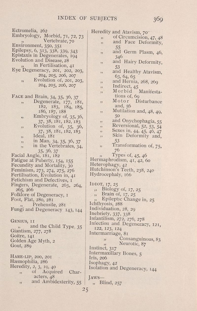 INDEX OF SUBJECTS Ectromelia, 262 Embryology, Morbid, 71, 72, 73 „ Vertebrate, 70 Environment, 350, 351 Epilepsy, 6, 313, 338, 339, 343 Epistaxis in Degenerates, 194 Evolution and Disease, 28 „ in Fertilisation, 41 Eye Degeneracy, 201, 202, 203, 204, 205, 206, 207 „ Evolution of, 201, 203, 204, 205, 206, 207 Face and Brain, 34, 35, 36, 37 „ Degenerate, 177, 181, 182, 183, 184, 185, 186, 187, 188 „ Embryology of, 35,36, 37, 38, 181, 182, 183 „ Evolution of, 35, 36, 37, 38, 181,182, 183 „ Ideal, 181 „ in Man, 34, 35, 36, 37 ,, in the Vertebrates, 34, 35, 36, 37 Facial Angle, 181, 182 Fatigue at Puberty, 154, 155 Fecundity and Mortality, 30 Feminism, 273, 274, 275, 276 Fertilisation, Evolution in, 41 Fetichism and Defectives, i Fingers, Degenerate, 263, 264, 265, 266 Folklore of Degeneracy, i Foot, Flat, 280, 281 „ Prehensile, 281 Fungi and Degeneracy 143,144 Genius, ii „ and the Child Type; 35 Giantism, 277, 278 Goitre, 141 Golden Age Myth, 2 Gout, 289 Hare-lip, 200, 201 Haemophilia, 286 Heredity, 2, 3, 19, 40 ,, of Acquired Char¬ acters, 48 „ and Ambidexterity, 55 Heredity and Atavism, 70 „ of Circumcision, 47, 48 „ and Face Deformity, 55 „ and Germ Plasm, 46, 346 ,, and Hairy Deformity, 53 ,, and Healthy Atavism, 63, 64, 65 „ and Hernia, 268, 269 „ Indirect, 45 ,, Morbid Manifesta¬ tions of, 69 „ Motor Disturbance and, 56 „ Mutilation and, 48, 49, 50 ,, and Onychophagia, 55 ,, Reversional, =52, 44 Sexes in, 44, 45, 46, 47 ,, Skin Deformity and, 53 „ Transformation of, 75, 76 , „ Types of, 45, 46 Hermaphrodism, 41, 42, 60 Heterophagy, 42 Hutchinson's Teeth, 238, 240 Hydrocephaly, 166 Idiot, 17, 25 „ Biology of, 17, 25 „ Brain of, 17, 25 „ Epileptic Change in, 2K Ichthyosis, 288 Individuation, 28, 29 Inebriety, 337, 338 Infantilism, 272, 276, 278 Infection and Degeneracy, 121. 122, 123, 124 Intermarriage, 81 „ Consanguinous, 83 „ Neurotic, 87 Instinct, 317 Intermaxillary Bones, 5 Iris, 206 Isophagy, 42 Isolation and Degeneracy, 144 Jaws— „ Blind, 257 25
