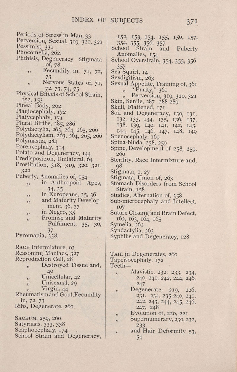 INDEX OF SUBJECTS 371 Periods of Stress in Man, 33 Perversion, Sexual, 319, 320, 321 Pessimist, 331 Phocomelia, 262. Phthisis, Degeneracy Stigmata of, 78 „ Fecundity in, 71, 72, 73 „ Nervous States of, 71, 72, 73, 74, 75 Physical Effects of School Strain, 152, 153 Pineal Body, 202 Plagiocephaly, 172 Platycephaly, 171 Plural Births, 285, 286 Polydactylia, 263, 264, 265, 266 Polydactylism, 263, 264, 265, 266 Polymastia, 284 Porencephaly, 314 Potato and Degeneracy, 144 Predisposition, Unilateral, 64 Prostitution, 318, 319, 320, 321, 322 Puberty, Anonlalies of, 154 „ in Anthropoid Apes, 34, 35 ,, in Europeans, 35, 36 „ and Maturity Develop¬ ment, 36, 37 „ in Negro, 35 „ Promise and Maturity Fulfilment, 35, 36, 37 Pyromania, 338. Race Intermixture, 93 Reasoning Maniacs, 327 Reproduction Cell, 28 „ Destroyed Tissue and, 40 „ Unicellular, 42 „ Unisexual, 29 Virgin, 44 Rheumatismand Gout, Fecundity in, 72, 73 Ribs, Degenerate, 260 Sacrum, 259, 260 Satyriasis, 333, 338 Scaphocephaly, 174 School Strain and Degeneracy, 152, 153, 154, 155, 156, 157, 354, 355, 356, 357 School Strain and Puberty Anomalies, 154 School Overstrain, 354, 355, 356 357 Sea Squirt, 14 Sexdigitism, 263 Sexual Appetite, Training of, 361 , „  Purity, 361 „ Perversion, 319, 320, 321 Skin, Senile, 287 288 289 Skull, Flattened, 171 Soil and Degeneracy, 130, 131, 132, 133, 134, 135, 136, 137, 138, 139, 140, 141, 142, 143, 144, 145, 146, 47, 148, 149 Spenocephaly, 169 Spina-bifida, 258, 259 Spine, Development of 258, 259, 260 Sterility, Race Intermixture and, 98 Stigmata, i, 27 Stigmata, Union of, 263 Stomach Disorders from School Strain, 158 Studies, Alternation of, 358 Sub-microcephaly and Intellect, 167 Suture Closing and Brain Defect, 162, 163, 164, 165 Symelia, 262 Syndactylia, 263 Syphilis and Degeneracy, 128 Tail in Degenerates, 260 Tapeisocephaly, 172 Teeth— „ Atavistic, 232, 233, 234, 240, 241, 242, 244, 246, 247 „ Degenerate, 219, 226, 231, 234, 235 240, 241, 242, 243, 244, 245, 246, 247, 248 „ Evolution of, 220, 221 „ Supernumerary, 230,232, 233 „ and Hair Deformity 53, 54