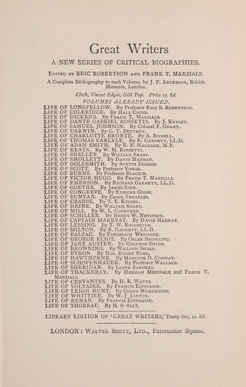 Great Writers A NEW SERIES OF CRITICAL BIOGRAPHIES. Edited by ERIC ROBERTSON and FRANK T. MARZIALS, A Complete Bibliography to each Volume, by J. P. Anderson, British Museum, London. Cloth, Uncut Edges, Gilt To;p, Price is. bd. VOLUMES ALREADY ISSUED. X.IFE OF LONGFELLOW. By Professor Eric S. Robertson. LIFE OF COLERIDGE. By Hall Caine. XIFE OF DICKENS. By Frank T. Marzials. bIFE OF DANTE GABRIEL ROSSETTI. By J. Knight. LIFE OF SAMUEL JOHNSON. By Colonel F. Grant. bIFE OF DARWIN. By G. T. Bettany. LIFE OF CHARLOTTE BRONTE. By A. Birrell. LIFE OF THOMAS CARLYLE. By R. Garnett, LL.D. LIFE OF ADAM SMITH. By R. B. Haldane, M.P. LIFE OF KEATS. By W. М. Rossetti. LIFE OF SHELLEY. By William Sharp. LIFE OF SMOLLETT. By David Hannay. LIFE OF GOLDSMITH. By Austin Dobson. LIFE OF SCOTT. By Professor Yonge. LIFE OF BURNS. By Professor Blackie. LIFE OF VICTOR HUGO. By Frank T. Marzials. LIFE OF EMERSON. By Richard Garnett, LL.D. LIFE OF GOETHE. By James Sime. LIFE OF CONGREVE. By Edmund Gosse. LIFE OF BUNYAN. By Canon Venables. LIFE OF CRABBE. By T. E. Kebbel. LIFE OF HEINE. By William Sharp. LIFE OF MILL. By W. L. Courtney. LIFE OF SCHILLER. By Henry W. Nevinson. LIFE OF CAPTAIN MARRY AT. By David Hannat. LIFE OF LESSINO. By T. W. Rolleston. LIFE OF MILTON. By R. Garnett, LL.D. LIFE OF BALZAC. By Frederick Wedmore. LIFE OF GEORGE ELIOT. By Oscar Browning. LIFE OF JANE AUSTEN. By Goldwin Smith. LIFE OF BROWNING. By William Sharp. LIFE OF BYRON. By Hon. Roden Noel. LIFE OF HAWTHORNE. By Moncure D. Conway. LIFE OF SCHOPENHAUER. By Professor Wallace. LIFE OF SHERIDAN. By Lloyd Sandêrs. LIFE OF THACKERAY. By Herman Merivale and Frank T, Marzials. LIFE OF CERVANTES. By H. E. Watts. LIFE OF VOLTAIRE. By Francis Espinasse. LIFE OF LEIGH HUNT. By Cosmo Monkhouse. JJFE OF WHITTIER. By W. J Linton. LIFE OF RENAN. By Francis Espinasse. LIFE OF THOREAU. By H. S. Salt. I-IBRARY EDITION OF 'GREAT WRITERS,' Demy 8vo, 2s. 6d, LONDON : Walter Scott, Ltd,, Paternoster Square.