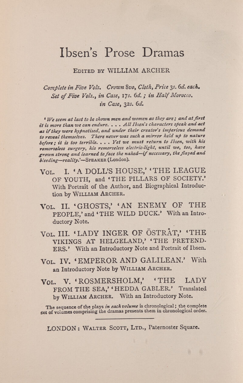 Ibsen's Prose Dramas Edited by WILLIAM ARCHER Complete in Five Vols, Crown 8vo, Cloth, Price 3i. Ы, each. Set of Five Vols., in Case, 14s. Ы. ; in Half Morocco, in Case, 32Í. 6d. ' We seem at last to be shown men and women as they are; and at first it is more than we can endure. . . . All IbierCs characters speak and act At if they were hypnotised, and under their creator's imperious demand to reveal themselves. There never was such a mirror held up to nature before; it is too terrible. , . . Yet we must return to Ibsen, with his remorseless surgery, his remorseless electric-light, until we, too, have grown strong and learned to face the naked—if necessary, the ßayed and bleeding—reality'—Speaker (London). Vol. I. 'A DOLL'S HOUSE,' 'THE LEAGUE OF YOUTH, and «THE PILLARS OF SOCIETY.' With Portrait of the Author, and Biographical Introduc¬ tion by William Archer. Vol. IL * GHOSTS,' 'AN ENEMY OF THE PEOPLE,' and 'THE WILD DUCK.' With an Intro¬ ductory Note. Vol. HI. 'LADY INGER OF ÖSTRÄT,' 'THE VIKINGS AT HELGELAND,' 'THE PRETEND- ERS.' With an Introductory Note and Portrait of Ibsen. Vol. IV. 'EMPEROR AND GALILEAN.' With an Introductory Note by William Archer. Vol. V. 'ROSMERSHOLM,' 'THE LADY FROM THE SEA,' « HEDDA GABLER.' Translated by William Archer. With an Introductory Note. The sequence of the plays in each volume is chronological ; the complete set of volumes comprising the dramas presents them in chronological order. LONDON ; Walter Scott, Ltd., Paternoster Square.