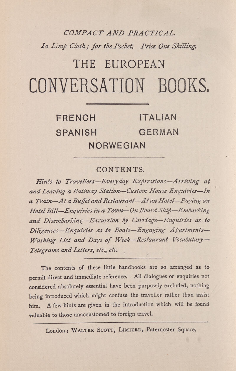 COMPACT AND PRACTICAL. In Lunp Cloth ; for ihc Pocket. Price One Shilling» THE EUROPEAN CONVERSATION BOOKS. Hints to Travellers—Everyday Expressions—Arriving at and Leaving a Railway Station—Custom House Enquiries—In a Train—A t a Buffet and Restaurant—A t an Hotel—Paying an Hotel Bill—Enquiries in a Town—On Board Ship—Embarking and Disembarking—Excursion by Carriage—Enquiries as to Diligences—Enquiries as to Boats—Engaging Apartmeiits— Washing List and Days of Week—Restaurant Vocabulary— Telegrams and Letters^ etc.^ etc. The contents of these little handbooks are so arranged as to permit direct and immediate reference. All dialogues or enquiries not considered absolutely essential have been purposely excluded, nothing being introduced which might confuse the traveller rather than assist him. A few hints are given in the introduction which will be found valuable to those unaccustomed to foreign travel. FRENCH SPANISH ITALIAN GERMAN NORWEGIAN CONTENTS. London ; Walter Scott, Limited, Paternoster Square.