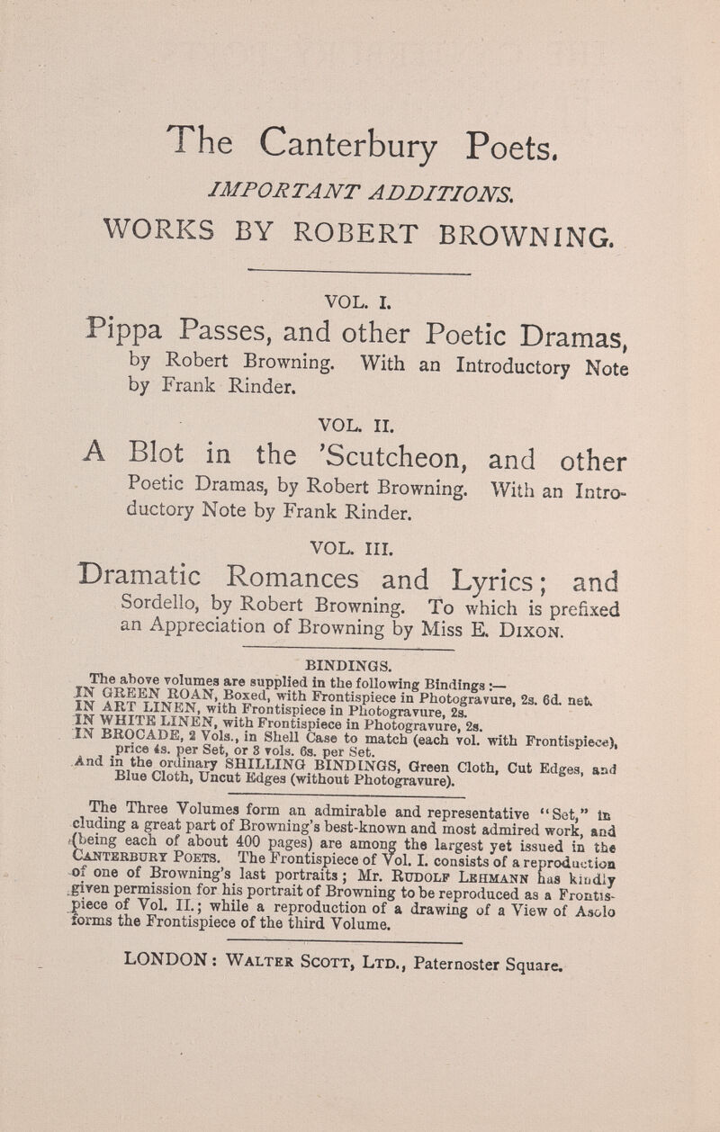 The Canterbury Poets. IMPORTANT ADDITIONS, WORKS BY ROBERT BROWNING. VOL. I. Pippa Passes, and other Poetic Dramas, by Robert Browning. With an Introductory Note by Frank Rinder. VOL. II. A Blot in the 'Scutcheon, and other Poetic Dramas, by Robert Browning. With an Intro¬ ductory Note by Frank Rinder. VOL. m. Dramatic Romances and Lyrics ; and Bordello, by Robert Browning. To which is prefixed an Appreciation of Browning by Miss E. Dixon. BINDINGS. The aliove volumes are supplied in the following Bindings :— IN GREEN ROAN, Boxed, with Frontispiece in Photogravure, 2з. 6d. net. IN ART LINEN, with Frontispiece in Photogravure, 2a. in WHITE LINEN, with Frontispiece in Photogravure, 2s. IN BROCADE, 2 Vols., in Shell Case to match (each vol. with Frontispiece), price 4s. per Set, or 8 vols. 6s. per Set. And in the ordinary SHILLING BINDINGS, Green Cloth, Cut Edges, aad Blue Cloth, Uncut Edges (without Photogravure). The Three Volumes form an admirable and representative Set, la eluding a great part of Browning's best-known and most admired work, and ((being each of about 400 pages) are among the largest yet issued in the Canterbury Poets. The Frontispiece of vol. I. consists of a reproduction of one of Browning's last portraits ; Mr. Rudolf Lehmann bus ki^diy .given permission for his portrait of Browning to be reproduced as a Frontis- 5)iece of Vol. IL; while a reproduction of a drawing of a View of Asolo forms the Frontispiece of the third Volume. LONDON : Walter Scott, Ltd., Paternoster Square.