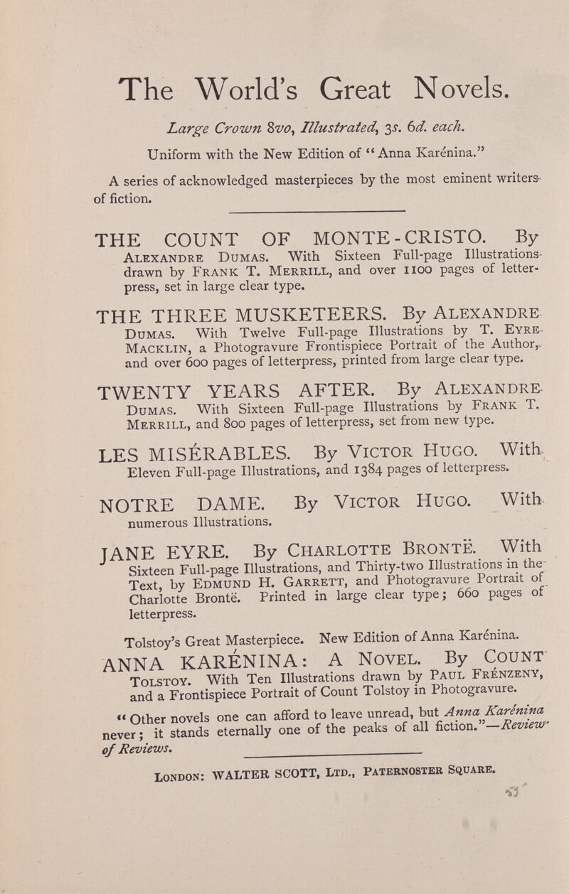 The World's Great Novels. Large Crown 8w, Illustrated^ 3J. bd. each. Uniform with the New Edition of Anna Karénina. A series of acknowledged masterpieces by the most eminent writers- of fiction. THE COUNT OF MONTE-CRISTO. By Alexandre Dumas, With Sixteen Full-page Illustrations- drawn by Frank T. Merrill, and over iioo pages of letter¬ press, set in large clear type. THE THREE MUSKETEERS. By Alexandre Dumas, With Twelve Full-page Illustrations by T, Eyre- Macklin, a Photogravure Frontispiece Portrait of the Author,- and over 600 pages of letterpress, printed from large clear type, TWENTY YEARS AFTER. By Alexandre- Dumas. With Sixteen Full-page Illustrations by Frank T, Merrill, and 800 pages of letterpress, set from new type, LES MISÉRABLES, By Victor Hugo, With- Eleven Full-page Illustrations, and 1384 pages of letterpress. NOTRE DAME. By Victor Hugo. With. numerous Illustrations. JANE EYRE. By Charlotte Bronte, With Sixteen Full-page Illustrations, and Thirty-two Illustrations in the- Text, by Edmund H. Garrett, and Photogravure Portrait of Charlotte Bronte. Printed in large clear type ; 660 pages of letterpress. Tolstoy's Great Masterpiece. New Edition of Anna Karénina. ANNA KARÉNINA: A Novel. By Count Tolstoy. With Ten Illustrations drawn by Paul Frenzeny, and a Frontispiece Portrait of Count Tolstoy in Photogravure. Other novels one can afford to leave unread, but Anna Karénina never; it stands eternally one of the peaks of all fiction.—Review of Reviews. London: WALTER SCOTT, Ltd., Pateenoster Square.