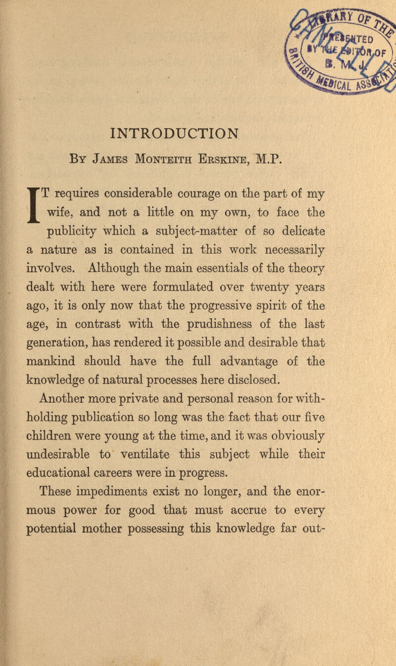 INTRODUCTION By James Monteith Eeskine, M.P. IT requires considerable courage on the part of my wife, and not a little on my own, to face the publicity which a subject-matter of so delicate a nature as is contained in this work necessarily involves. Although the main essentials of the theory dealt with here were formulated over twenty years ago, it is only now that the progressive spirit of the age, in contrast with the prudishness of the last generation, has rendered it possible and desirable that mankind should have the full advantage of the knowledge of natural processes here disclosed. Another more private and personal reason for with¬ holding publication so long was the fact that our five children were young at the time, and it was obviously undesirable to ventilate this subject while their educational careers were in progress. These impediments exist no longer, and the enor¬ mous power for good that must accrue to every potential mother possessing this knowledge far out-