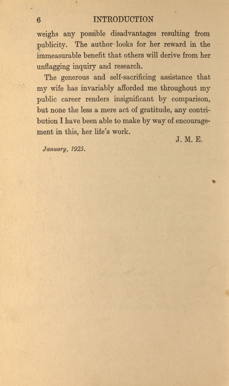 6 INTRODUCTION weighs any possible disadvantages resulting from publicity. The author-looks for her reward in the immeasurable benefit that others will derive from her unflagging inquiry and research. The generous and self-sacrificing assistance that my wife has invariably afíorded me throughout my public career renders insignificant by comparison, but none the less a mere act of gratitude, any contri¬ bution I have been able to make by way of encourage¬ ment in this, her life's work. J. M. E. January, 1925,