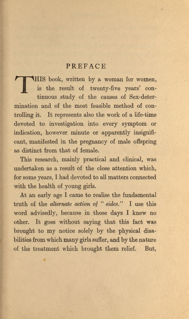 PREFACE THIS book, written by a woman for women, is the result of twenty-five years' con¬ tinuous study of tbe causes of Sex-deter¬ mination and of tbe most feasible method of con¬ trolling it. It represents also the work of a life-time devoted to investigation into every symptom or indication, however minute or apparently insignifi¬ cant, manifested in the pregnancy of male offspring as distinct from that of female. This research, mainly practical and clinical, was undertaken as a result of the close attention which, for some years, I had devoted to all matters connected with the health of young girls. At an early age I came to realise the fundamental truth of the alternate action of  sides. I use this word advisedly, because in those days I knew no other. It goes without saying that this fact was brought to my notice solely by the physical disa- bihties from which many girls suffer, and by the nature of the treatment which brought them rehef. But,