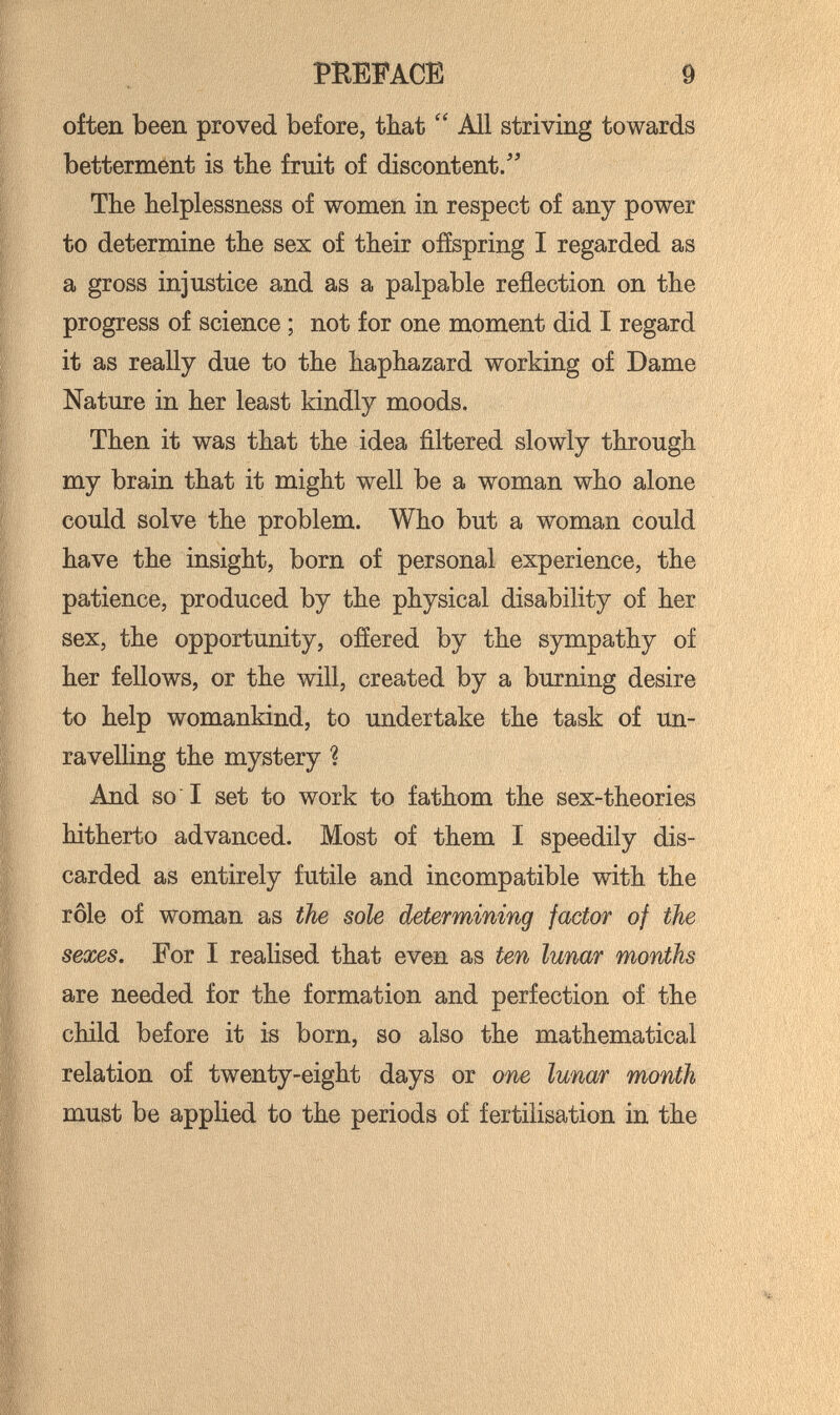 PEEPACE 9 often been proved before, that  All striving towards betterment is tbe fruit of discontent/' The helplessness of women in respect of any power to determine the sex of their ofíspring I regarded as a gross injustice and as a palpable reflection on the progress of science ; not for one moment did I regard it as really due to the haphazard working of Dame Nature in her least kindly moods. Then it was that the idea ñltered slowly through my brain that it might well be a woman who alone could solve the problem. Who but a woman could have the insight, born of personal experience, the patience, produced by the physical disability of her sex, the opportunity, ofíered by the sympathy of her fellows, or the will, created by a burning desire to help womankind, to undertake the task of un- ravelUng the mystery ? And so I set to work to fathom the sex-theories hitherto advanced. Most of them I speedily dis¬ carded as entirely futile and incompatible with the rôle of woman as the sole determining factor of the sexes. For I realised that even as ten lunar months are needed for the formation and perfection of the child before it is born, so also the mathematical relation of twenty-eight days or one lunar month must be applied to the periods of fertilisation in the
