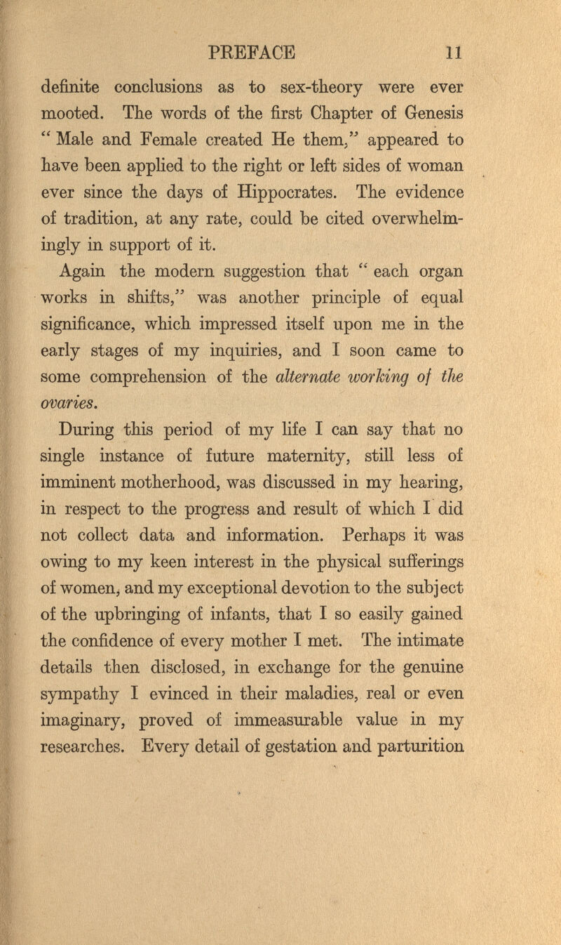 PREFACE И definite conclusions as to sex-theory were ever mooted. The words of the first Chapter of Genesis  Male and Female created He them, appeared to have been applied to the right or left sides of woman ever since the days of Hippocrates. The evidence of tradition, at any rate, could be cited overwhelm¬ ingly in support of it. Again the modern suggestion that  each organ works in shifts,'' was another principle of equal significance, which impressed itself upon me in the early stages of my inquiries, and I soon came to some comprehension of the alternate working of the ovaries. During this period of my life I can say that no single instance of future maternity, still less of imminent motherhood, was discussed in my hearing, in respect to the progress and result of which I did not collect data and information. Perhaps it was owing to my keen interest in the physical sufíerings of womenj and my exceptional devotion to the subject of the upbringing of infants, that I so easily gained the confidence of every mother I met. The intimate details then disclosed, in exchange for the genuine sympathy I evinced in their maladies, real or even imaginary, proved of immeasurable value in my researches. Every detail of gestation and parturition