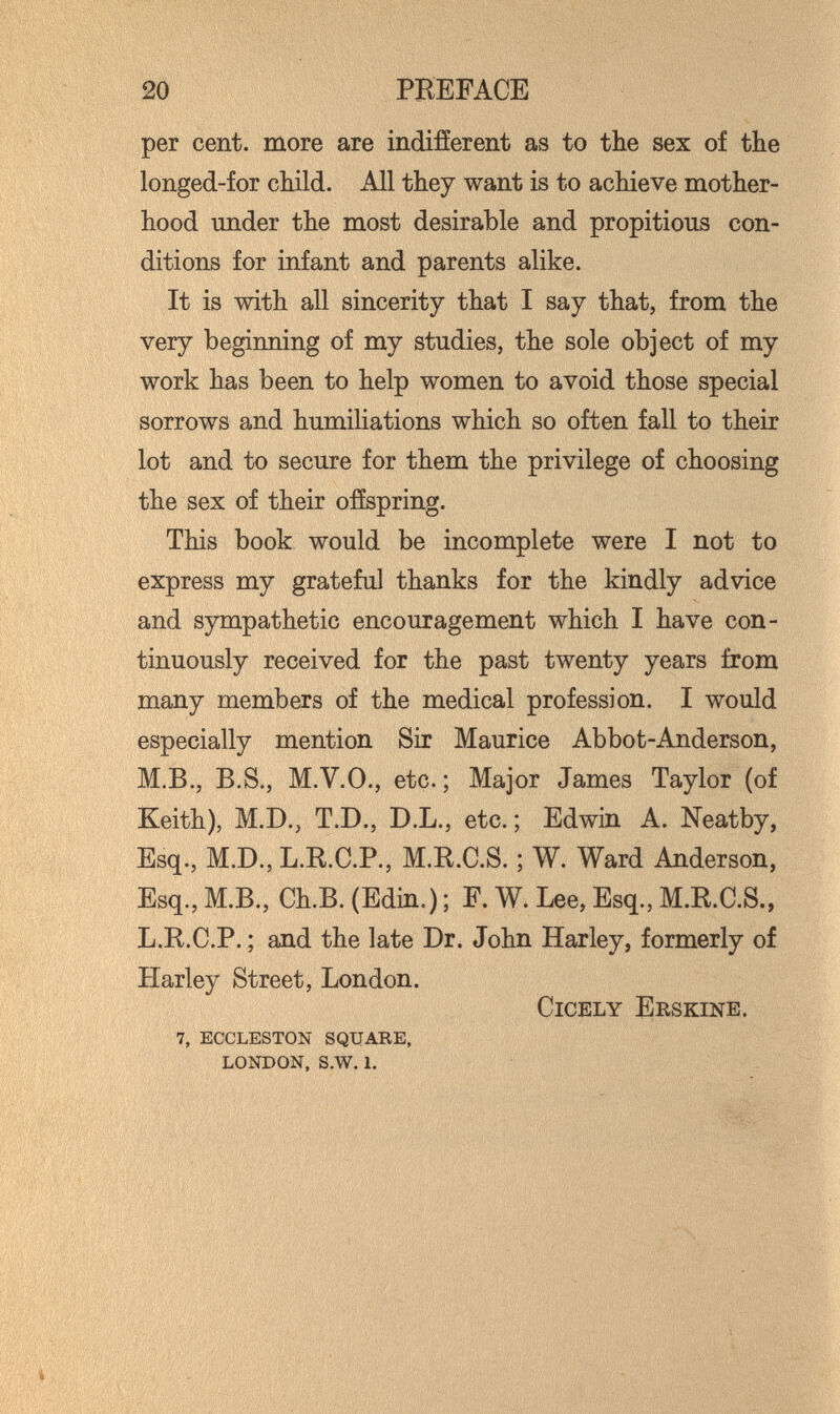 20 PREFACE per cent, more are indifíerent as to the sex of the longed-for child. All they want is to achieve mother¬ hood under the most desirable and propitious con¬ ditions for infant and parents alike. It is with all sincerity that I say that, from the very beginning of my studies, the sole object of my work has been to help women to avoid those special sorrows and humiliations which so often fall to their lot and to secure for them the privilege of choosing the sex of their ofíspring. This book would be incomplete were I not to express my grateful thanks for the kindly advice and sympathetic encouragement which I have con¬ tinuously received for the past twenty years from many members of the medical profession. I would especially mention Sir Maurice Abbot-Anderson, M.B., B.S., M.V.O., etc. ; Major James Taylor (of Keith), M.D., T.D., D.L., etc. ; Edwin A. Neatby, Esq., M.D., L.R.C.P., M.R.C.S. ; W. Ward Anderson, Esq., M.B., Ch.B. (Edin.) ; F. W. Lee, Esq., M.R.C.S., L.R.C.P. ; and the late Dr. John Harley, formerly of Harley Street, London. Cicely Iîrskine. 7, ECCLESTON SQUARE, LONDON, s.w. 1, ,1 ' , Vl,? ЛЛ,'