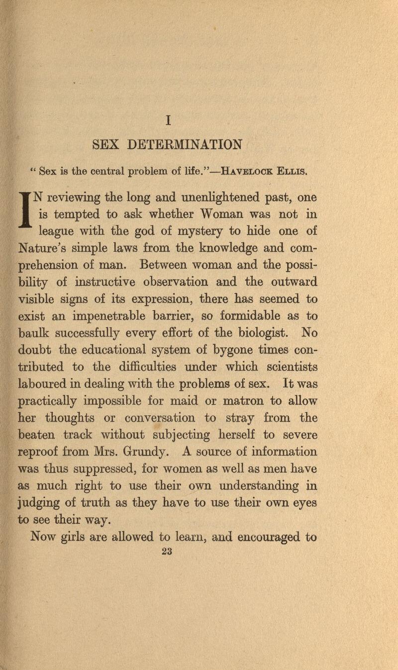 SEX DETERMINATION  Sex is the central problem of life.—Havelock Ellis. IN reviewing the long and unenlightened past, one is tempted to ask whether Woman was not in league with the god of mystery to hide one of Nature's simple laws from the knowledge and com¬ prehension of man. Between woman and the possi¬ bility of instructive observation and the outward visible signs of its expression, there has seemed to exist an impenetrable barrier, so formidable as to baulk successfully every effort of the biologist. No doubt the educational system of bygone times con¬ tributed to the difficulties imder which scientists laboured in dealing with the problems of sex. It was practically impossible for maid or matron to allow her thoughts or conversation to stray from the beaten track without subjecting herself to severe reproof from Mrs. Grundy. A source of information was thus suppressed, for women as well as men have as much right to use their own understanding in judging of truth as they have to use their own eyes to see their way. Now girls are allowed to learn, and encouraged to 23