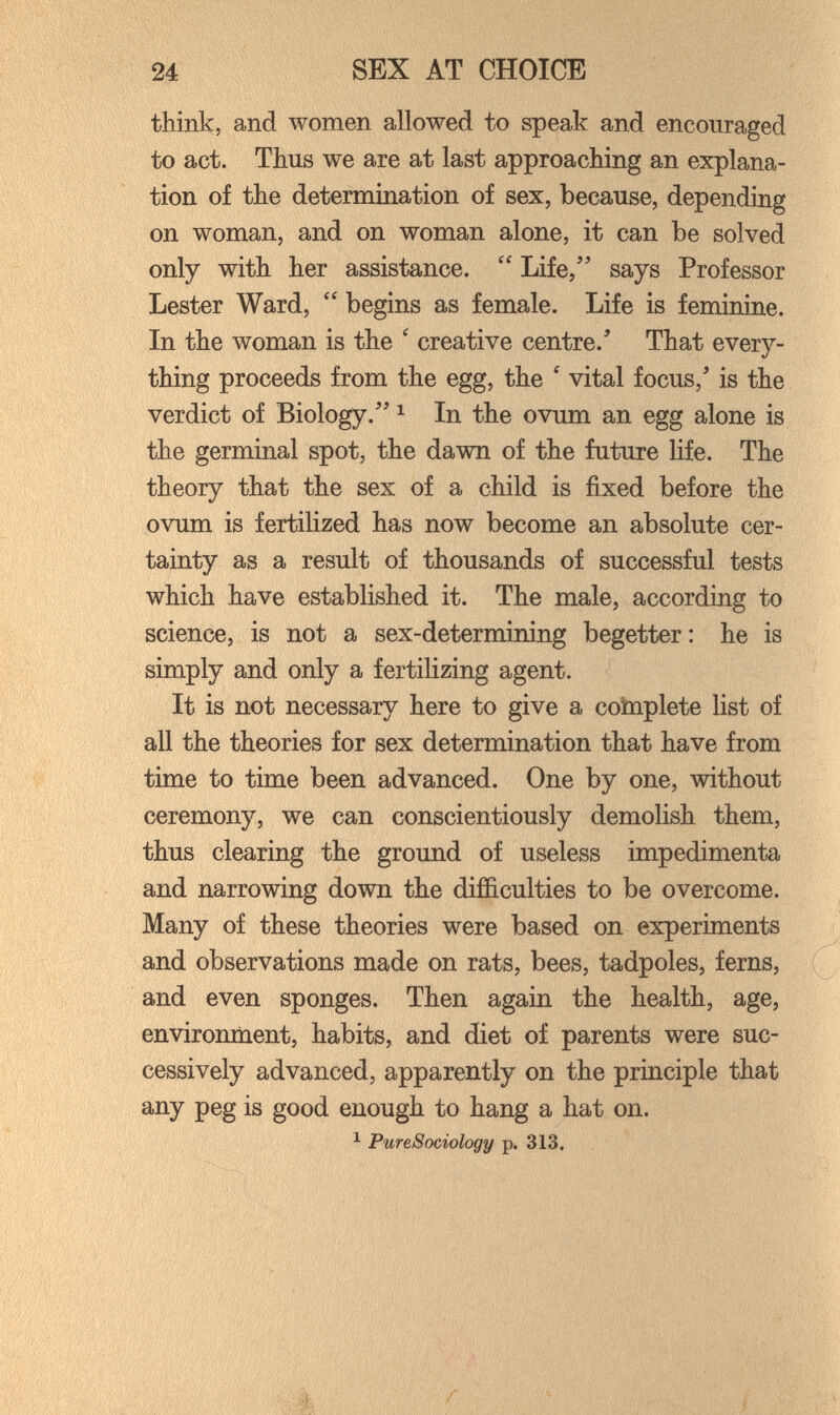 24 SEX AT CHOICE think, and women allowed to speak and encouraged to act. Thus we are at last approaching an explana¬ tion of the determination of sex, because, depending on woman, and on woman alone, it can be solved only with her assistance. Life, says Professor Lester Ward, begins as female. Life is feminine. In the woman is the ' creative centre.' That every¬ thing proceeds from the egg, the ' vital focus, is the verdict of Biology. ^ In the ovum an egg alone is the germinal spot, the dawn of the future life. The theory that the sex of a child is fixed before the ovum is fertilized has now become an absolute cer¬ tainty as a result of thousands of successful tests which have established it. The male, according to science, is not a sex-determining begetter : he is simply and only a fertilizing agent. It is not necessary here to give a cotnplete list of all the theories for sex determination that have from time to time been advanced. One by one, without ceremony, we can conscientiously demolish them, thus clearing the ground of useless impedimenta and narrowing down the difficulties to be overcome. Many of these theories were based on experiments and observations made on rats, bees, tadpoles, ferns, and even sponges. Then again the health, age, environment, habits, and diet of parents were suc¬ cessively advanced, apparently on the principle that any peg is good enough to hang a hat on. ^ PureSociology p. 313,