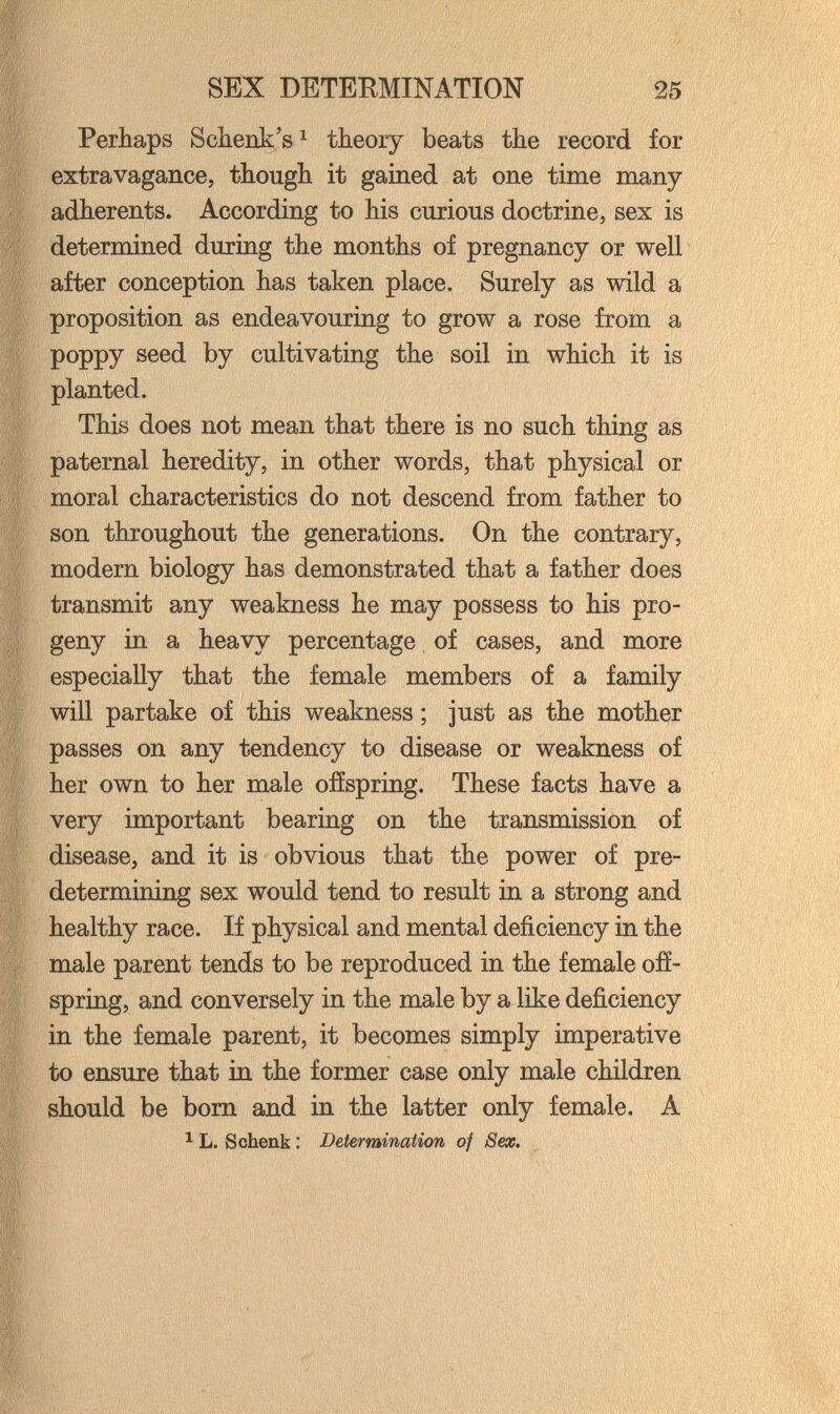 SEX DETERMINATION 25 Perhaps Schenk's^ theory beats the record for extravagance, though it gained at one time many- adherents. According to his curious doctrine, sex is determined during the months of pregnancy or well after conception has taken place. Surely as wild a proposition as endeavouring to grow a rose from a poppy seed by cultivating the soil in which it is planted. This does not mean that there is no such thing as paternal heredity, in other words, that physical or moral characteristics do not descend from father to son throughout the generations. On the contrary, modern biology has demonstrated that a father does transmit any weakness he may possess to his pro¬ geny in a heavy percentage of cases, and more especially that the female members of a family will partake of this weakness ; just as the mother passes on any tendency to disease or weakness of her own to her male ofíspring. These facts have a very important bearing on the transmission of disease, and it is obvious that the power of pre¬ determining sex would tend to result in a strong and healthy race. If physical and mental deficiency in the male parent tends to be reproduced in the female ofí¬ spring, and conversely in the male by a like deficiency in the female parent, it becomes simply imperative to ensure that in the former case only male children should be born and in the latter only female. A ^ L. Schenk : Determination of Sex.