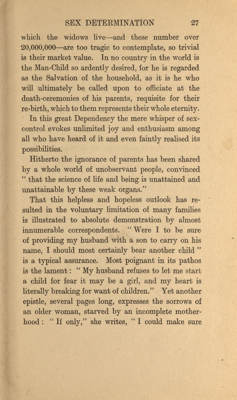 SEX DETERMINATION 27 which the widows live—and these number over 20,000,000—are too tragic to contemplate, so trivial is their market value. In no country in the world is the Man-Child so ardently desired, for he is regarded as the Salvation of the household, as it is he who will ultimately be called upon to officiate at the death-ceremonies of his parents, requisite for their re-birth, which to them represents their whole eternity. In this great Dependency the mere whisper of sex- control evokes unUmited joy and enthusiasm among all who have heard of it and even faintly realised its possibilities. Hitherto the ignorance of parents has been shared by a whole world of unobservant people, convinced that the science of life and being is unattained and unattainable by these weak organs. That this helpless and hopeless outlook has re¬ sulted in the voluntary limitation of many families is illustrated to absolute demonstration by almost innumerable correspondents.  Were I to be sure of providing my husband with a son to carry on his name, I should most certainly bear another child  is a typical assurance. Most poignant in its pathos is the lament :  My husband refuses to let me start a child for fear it may be a girl, and my heart is literally breaking for want of children. Yet another epistle, several pages long, expresses the sorrows of an older woman, starved by an incomplete mother¬ hood :  If only, she writes,  I could make sure