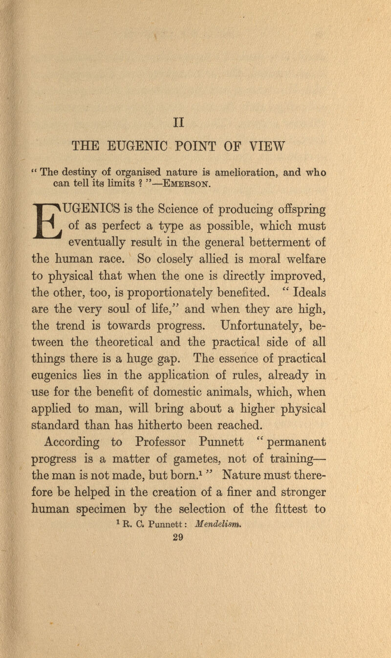 II THE EUGENIC POINT OF VIEW  The destiny of organised nature is amelioration, and who can tell its limits ? —Emerson. Eugenics is the Science of producing ofíspring of as perfect a type as possible, which must eventually result in the general betterment of the human race. So closely allied is moral welfare to physical that when the one is directly improved, the other, too, is proportionately benefited.  Ideals are the very soul of life, and when they are high, the trend is towards progress. Unfortunately, be¬ tween the theoretical and the practical side of all things there is a huge gap. The essence of practical eugenics lies in the application of rules, already in use for the benefit of domestic animals, which, when applied to man, will bring about a higher physical standard than has hitherto been reached. According to Professor Punnett  permanent progress is a matter of gametes, not of training— the man is not made, but born.^  Nature must there¬ fore be helped in the creation of a finer and stronger human specimen by the selection of the fittest to ^ R. Ci Punnett : Mendelism. 29