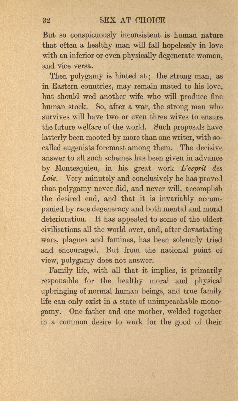 32 SEX AT CHOICE But so conspicuously inconsistent is human nature tbat often a bealthy man will fall hopelessly in love with an inferior or even physically degenerate woman, and vice versa. Then polygamy is hinted at ; the strong man, as in Eastern countries, may remain mated to his love, but should wed another wife who will produce fine human stock. So, after a war, the strong man who survives will have two or even three wives to ensure the future welfare of the world. Such proposals have latterly been mooted by more than one writer, with so- called eugenists foremost among them. The decisive answer to all such schemes has been given in advance by Montesquieu, in his great work L'esprit des Lois. Very minutely and conclusively he has proved that polygamy never did, and never will, accomplish the desired end, and that it is invariably accom¬ panied by race degeneracy and both mental and moral deterioration. It has appealed to some of the oldest civilisations all the world over, and, after devastating wars, plagues and famines, has been solemnly tried and encouraged. But from the national point of view, polygamy does not answer. Family life, with all that it implies, is primarily responsible for the healthy moral and physical upbringing of normal human beings, and true family life can only exist in a state of unimpeachable mono¬ gamy. One father and one mother, welded together in a common desire to work for the good of their