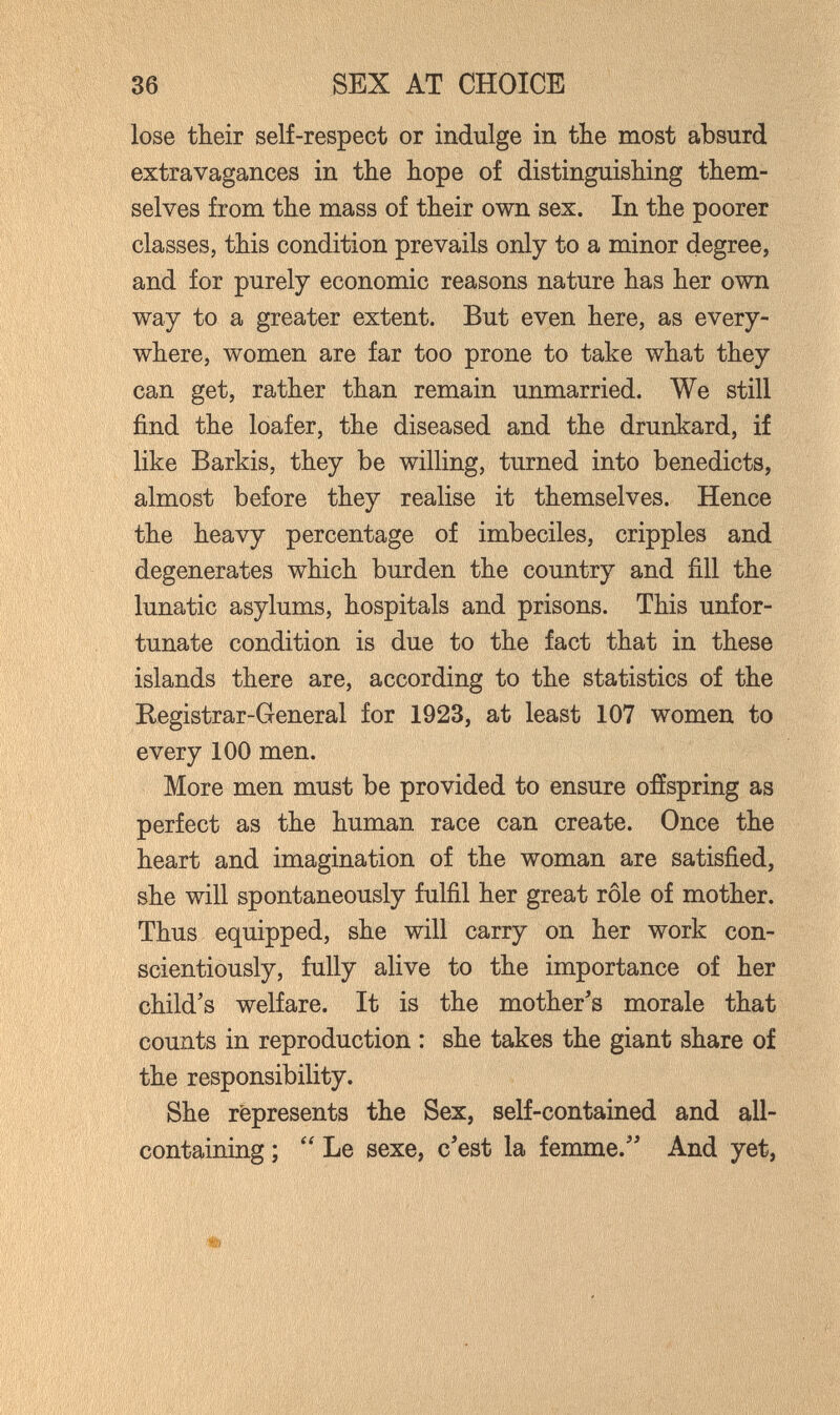 36 ^EX AT CHOICE lose their self-respect or indulge in the most absurd extravagances in the hope of distinguishing them¬ selves from the mass of their own sex. In the poorer classes, this condition prevails only to a minor degree, and for purely economic reasons nature has her own way to a greater extent. But even here, as every¬ where, women are far too prone to take what they can get, rather than remain unmarried. We still find the loafer, the diseased and the drunkard, if like Barkis, they be willing, turned into benedicts, almost before they realise it themselves. Hence the heavy percentage of imbeciles, cripples and degenerates which burden the country and fill the lunatic asylums, hospitals and prisons. This unfor¬ tunate condition is due to the fact that in these islands there are, according to the statistics of the Registrar-General for 1923, at least 107 women to every 100 men. More men must be provided to ensure offspring as perfect as the human race can create. Once the heart and imagination of the woman are satisfied, she will spontaneously fulfil her great rôle of mother. Thus equipped, she will carry on her work con¬ scientiously, fully alive to the importance of her child's welfare. It is the mother's morale that counts in reproduction : she takes the giant share of the responsibility. She represents the Sex, self-contained and all- containing ; Le sexe, c'est la femme. And yet,