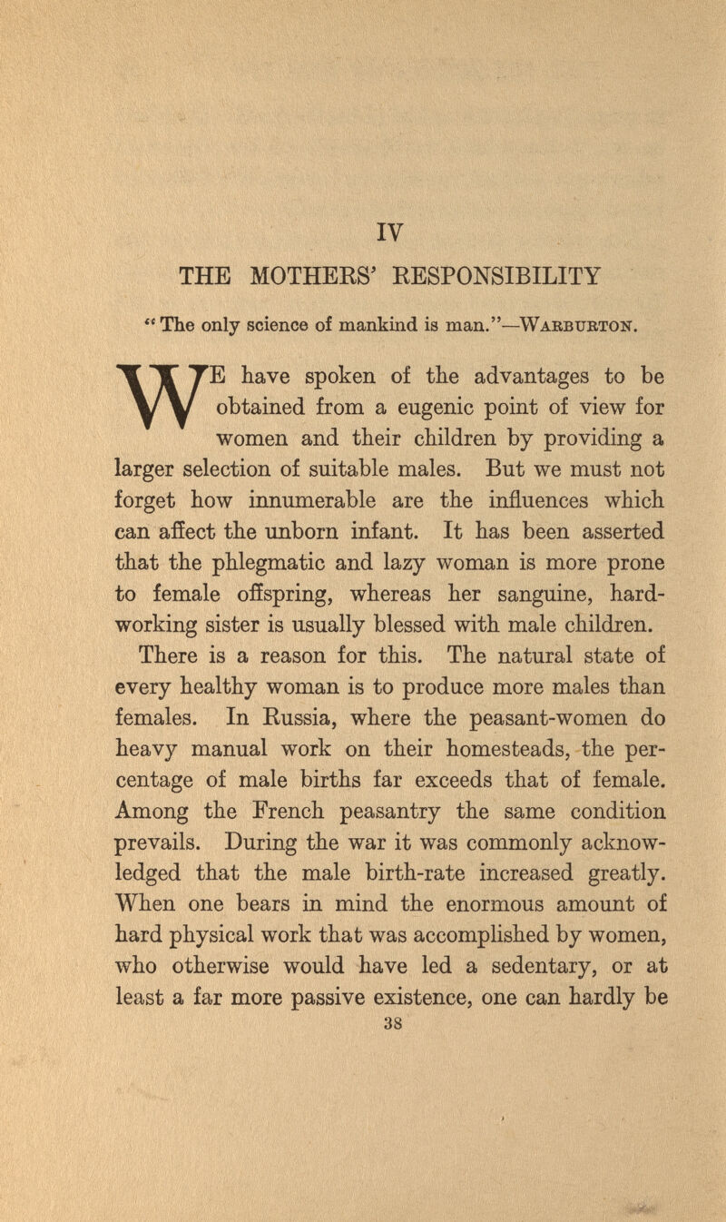 IV THE MOTHEKS' RESPONSIBILITY  The only science of mankind is man.—Warbubton. WE have spoken of the advantages to be obtained from a eugenic point of view for women and their children by providing a larger selection of suitable males. But we must not forget how innumerable are the influences which can afíect the unborn infant. It has been asserted that the phlegmatic and lazy woman is more prone to female offspring, whereas her sanguine, hard¬ working sister is usually blessed with male children. There is a reason for this. The natural state of every healthy woman is to produce more males than females. In Russia, where the peasant-women do heavy manual work on their homesteads, the per¬ centage of male births far exceeds that of female. Among the French peasantry the same condition prevails. During the war it was commonly acknow¬ ledged that the male birth-rate increased greatly. When one bears in mind the enormous amount of hard physical work that was accomplished by women, who otherwise would have led a sedentary, or at least a far more passive existence, one can hardly be 38 : .У-' ^ -■•-'■■■У'