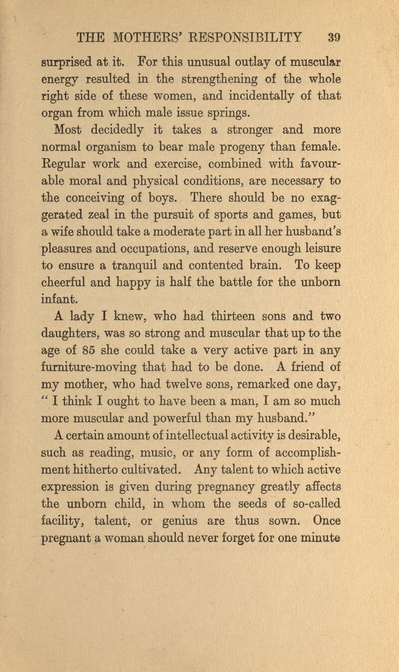 THE MOTHERS' EESPONSIBILITY 39 surprised at it. For this unusual outlay of muscular energy resulted in the strengthening of the whole right side of these women, and incidentally of that organ from which male issue springs. Most decidedly it takes a stronger and more normal organism to bear male progeny than female. Regular work and exercise, combined with favour¬ able moral and physical conditions, are necessary to the conceiving of boys. There should be no exag¬ gerated zeal in the pursuit of sports and games, but a wife should take a moderate part in all her husband's pleasures and occupations, and reserve enough leisure to ensure a tranquil and contented brain. To keep cheerful and happy is half the battle for the unborn infant. A lady I knew, who had thirteen sons and two daughters, was so strong and muscular that up to the age of 85 she could take a very active part in any furniture-moving that had to be done. A friend of my mother, who had twelve sons, remarked one day,  I think I ought to have been a man, I am so much more muscular and powerful than my husband. - A certain amount of intellectual activitv is desirable, «/ ' such as reading, music, or any form of accomplish¬ ment hitherto cultivated. Any talen b to which active expression is given during pregnancy greatly affects the unborn child, in whom the seeds of so-called facility, talent, or genius are thus sown. Once pregnant a woman should never forget for one minute