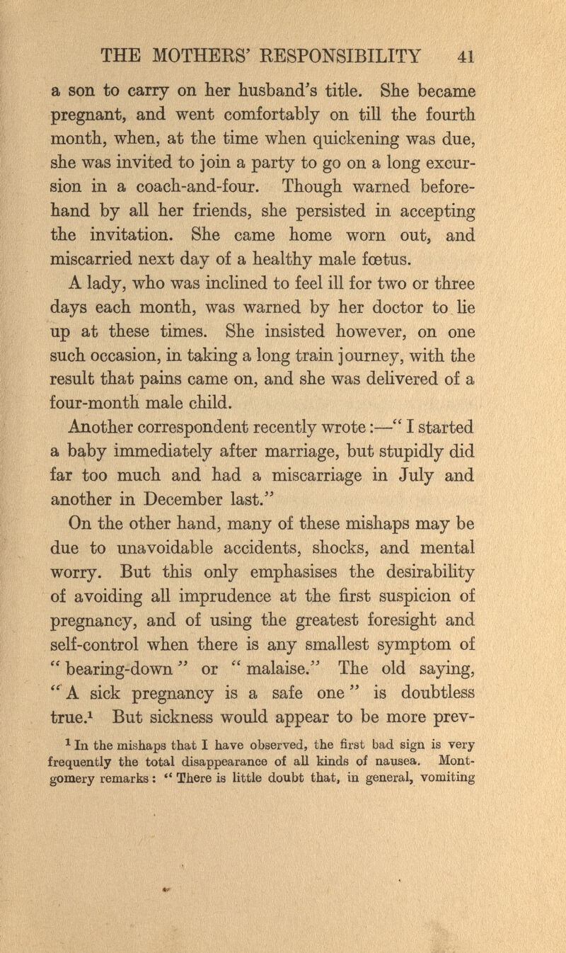 THE MOTHERS' RESPONSIBILITY 41 a son to carry on her husband's title. She became pregnant, and went comfortably on till the fourth month, when, at the time when quickening was due, she was invited to join a party to go on a long excur¬ sion in a coach-and-four. Though warned before¬ hand by all her friends, she persisted in accepting the invitation. She came home worn out, and miscarried next day of a healthy male foetus. A lady, who was inclined to feel ill for two or three days each month, was warned by her doctor to lie up at these times. She insisted however, on one such occasion, in taking a long train journey, with the result that pains came on, and she was delivered of a four-month male child. Another correspondent recently wrote :— I started a baby immediately after marriage, but stupidly did far too much and had a miscarriage in July and another in December last.'' On the other hand, many of these mishaps may be due to unavoidable accidents, shocks, and mental worry. But this only emphasises the desirability of avoiding all imprudence at the first suspicion of pregnancy, and of using the greatest foresight and self-control when there is any smallest symptom of bearing-down  or  malaise. The old saying, A sick pregnancy is a safe one  is doubtless true.i But sickness would appear to be more prev- ^ In the mishaps that I have observed, the first bad sign is very frequently the total disappearance of all kinds of nausea. Mont¬ gomery remarks :  There is little doubt that, in general, vomiting