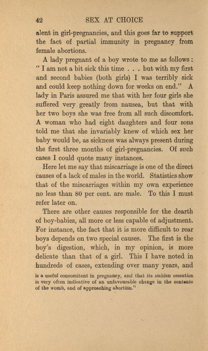 42 SEX AT CHOICE aient in girl-pregnancies, and this goes far to support the fact of partial immunity in pregnancy from female abortions. A lady pregnant of a boy wrote to me as follows : I am not a bit sick this time . . . but with my first and second babies (both girls) I was terribly sick and could keep nothing down for weeks on end/' A lady in Paris assured me that with her four girls she sufíered very greatly from nausea, but that with her two boys she was free from all such discomfort. A woman who had eight daughters and four sons told me that she invariably knew of which sex her baby would be, as sickness was always present during the first three months of girl-pregnancies. Of such cases I could quote many instances. Here let me say that miscarriage is one of the direct causes of a lack of males in the world. Statistics show that of the miscarriages within my own experience no less than 80 per cent, are male. To this I must refer later on. There are other causes responsible for the dearth of boy-babies, all more or less capable of adjustment. For instance, the fact that it is more difíicult to rear boys depends on two special causes. The first is the boy's digestion, which, in my opinion, is more delicate than that of a girl. This I have noted in hundreds of cases, extending over many years, and is a useful concomitant in pregnancy, and that its sudden cessation is very often indicative of an unfavourable change in the contents of the womb, and of approaching abortion.