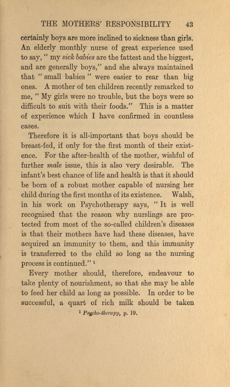 THE MOTHERS' RESPONSIBILITY 43 certainly boys are more inclined to sickness than girls. An elderly monthly nurse of great experience used to say, my sick babies are the fattest and the biggest, and are generally boys, and she always maintained that small babies were easier to rear than big ones. A mother of ten children recently remarked to me, My girls were no trouble, but the boys were so difficult to suit with their foods. This is a matter of experience which I have confirmed in countless cases. Therefore it is all-important that boys should be breast-fed, if only for the first month of their exist¬ ence. For the after-health of the mother, wishful of further male issue, this is also very desirable. The infant's best chance of life and health is that it should be born of a robust mother capable of nursing her child during the first months of its existence. Wabh, in his work on Psychotherapy says, It is well recognised that the reason why nurslings are pro¬ tected from most of the so-called children's diseases is that their mothers have had these diseases, have acquired an immunity to them, and this immunity is transferred to the child so long as the nursing process is continued. ^ Every mother should, therefore, endeavour to take plenty of nourishment, so that she may be able to feed her child as long as possible. In order to be successful, a quart of rich milk should be taken 1 Ps^pho-therapy, p. 19.