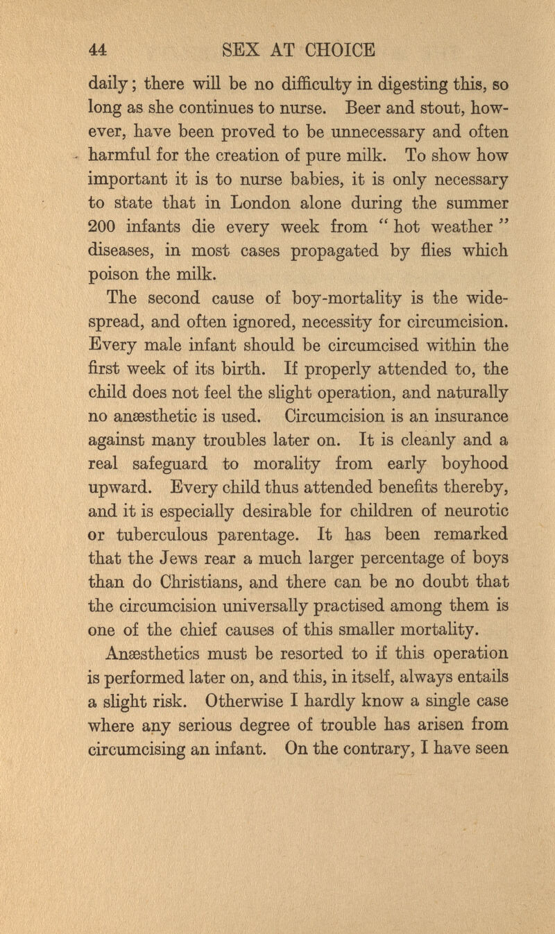 44 SEX AT CHOICE daily ; there will be no difficulty in digesting this, so long as she continues to nurse. Beer and stout, how¬ ever, have been proved to be unnecessary and often ' harmful for the creation of pure milk. To show how important it is to nurse babies, it is only necessary to state that in London alone during the summer 200 infants die every week from  hot weather  diseases, in most cases propagated by flies which poison the milk. The second cause of boy-mortality is the wide¬ spread, and often ignored, necessity for circumcision. Every male infant should be circumcised within the first week of its birth. If properly attended to, the child does not feel the slight operation, and naturally no ansesthetic is used. Circumcision is an insurance against many troubles later on. It is cleanly and a real safeguard to morality from early boyhood upward. Every child thus attended benefits thereby, and it is especially desirable for children of neurotic or tuberculous parentage. It has been remarked that the Jews rear a much larger percentage of boys than do Christians, and there can be no doubt that the circumcision universally practised among them is one of the chief causes of this smaller mortality. Anaesthetics must be resorted to if this operation is performed later on, and this, in itself, always entails a slight risk. Otherwise I hardly know a single case where any serious degree of trouble has arisen from circumcising an infant. On the contrary, I have seen