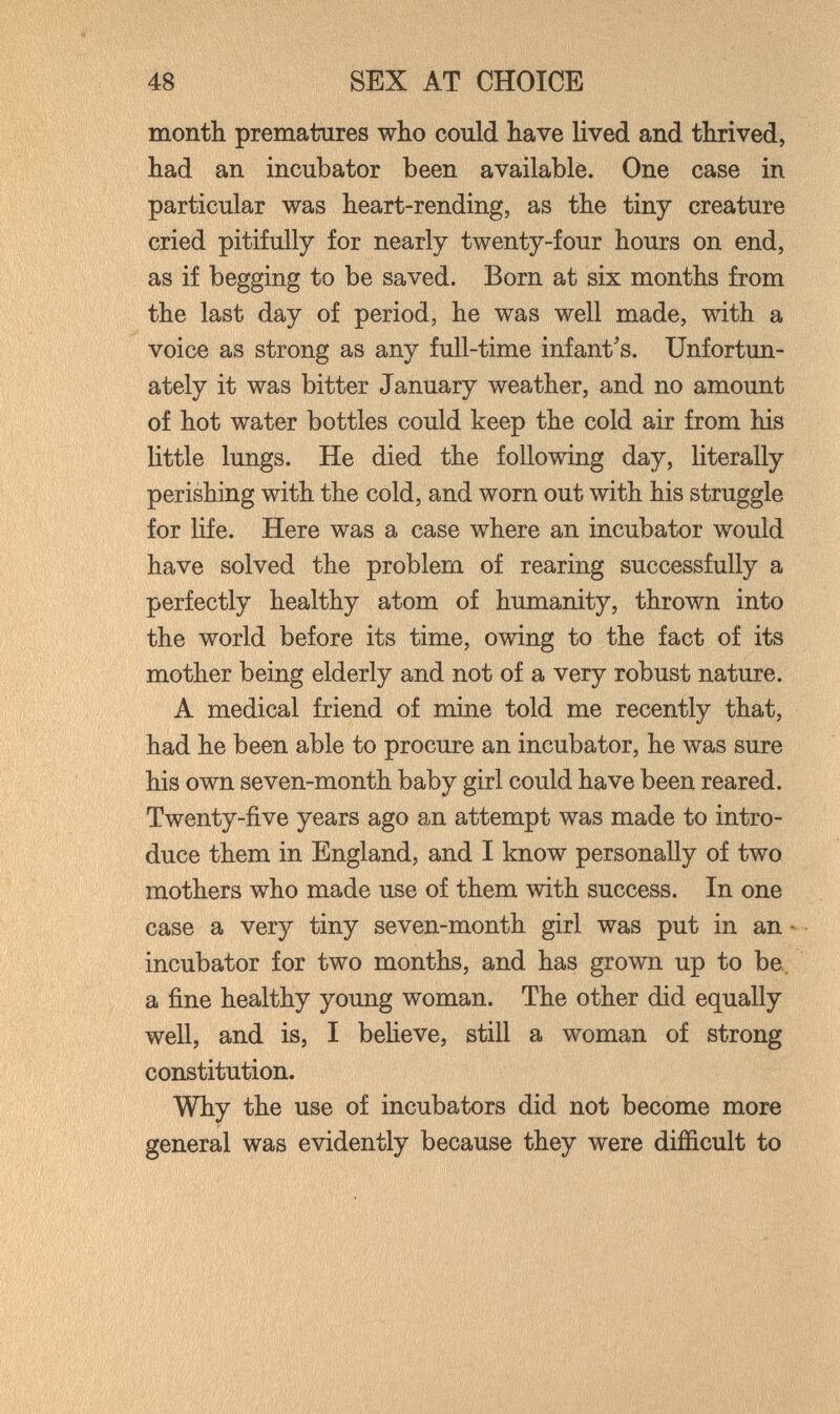 48 SEX AT CHOICE month prematures who could have lived and thrived, had an incubator been available. One case in particular was heart-rending, as the tiny creature cried pitifully for nearly twenty-four hours on end, as if begging to be saved. Born at six months from the last day of period, he was well made, with a voice as strong as any full-time infant's. Unfortun¬ ately it was bitter January weather, and no amount of hot water bottles could keep the cold air from his little lungs. He died the following day, literally perishing with the cold, and worn out with his struggle for life. Here was a case where an incubator would have solved the problem of rearing successfully a perfectly healthy atom of humanity, thrown into the world before its time, owing to the fact of its mother being elderly and not of a very robust nature. A medical friend of mine told me recently that, had he been able to procure an incubator, he was sure his own seven-month baby girl could have been reared. Twenty-five years ago an attempt was made to intro¬ duce them in England, and I know personally of two mothers who made use of them with success. In one case a very tiny seven-month girl was put in an- incubator for two months, and has grown up to be,, a fine healthy young woman. The other did equally well, and is, I believe, still a woman of strong constitution. Why the use of incubators did not become more general was evidently because they were difficult to