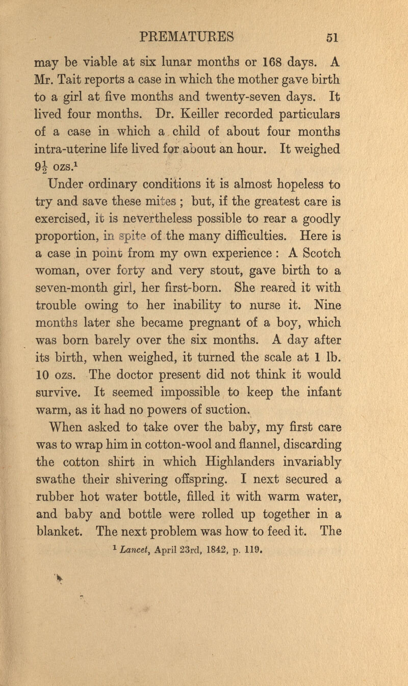 PREMATUEES 51 may be viable at six lunar months or 168 days. A Mr. Tait reports a case in which the mother gave birth to a girl at five months and twenty-seven days. It lived four months. Dr. Keiller recorded particulars of a case in which a child of about four months intra-uterine life lived for about an hour. It weighed 9j ozs.^ Under ordinary conditions it is almost hopeless to try and save these mites ; but, if the greatest care is exercised, it is nevertheless possible to rear a goodly proportion, in spite of the many difficulties. Here is a case in point from my own experience : A Scotch woman, over forty and very stout, gave birth to a seven-month girl, her first-born. She reared it with trouble owing to her inability to nurse it. Nine months later she became pregnant of a boy, which was born barely over the six months. A day after its birth, when weighed, it turned the scale at 1 lb. 10 ozs. The doctor present did not think it would survive. It seemed impossible to keep the infant warm, as it had no powers of suction. When asked to take over the baby, my first care was to wrap him in cotton-wool and flannel, discarding the cotton shirt in which Highlanders invariably swathe their shivering offspring. I next secured a rubber hot water bottle, filled it with warm water, and baby and bottle were rolled up together in a blanket. The next problem was how to feed it. The ^ Lancet J April 23rd, 1842, p. 119,