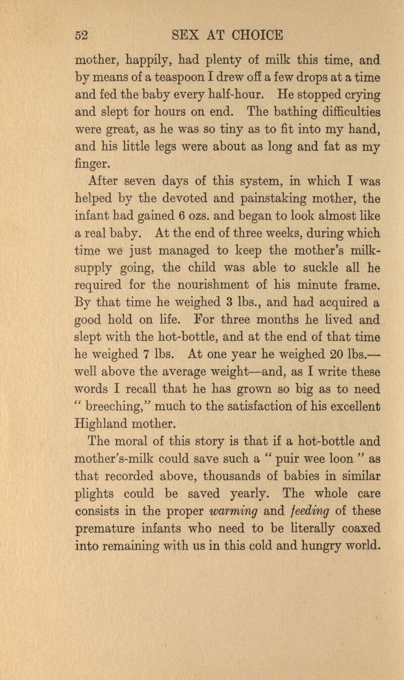 52 SEX AT CHOICE mother, happily, had plenty of milk this time, and by means of a teaspoon I drew ofí a few drops at a time and fed the baby every half-hour. He stopped crying and slept for hours on end. The bathing difficulties were great, as he was so tiny as to fit into my hand, and his little legs were about as long and fat as my finger. After seven days of this system, in which I was helped by the devoted and painstaking mother, the infant had gained 6 ozs. and began to look almost like a real baby. At the end of three weeks, during which time we just managed to keep the mother's milk- supply going, the child was able to suckle all he required for the nourishment of his minute frame. By that time he weighed 3 lbs., and had acquired a good hold on life. For three months he lived and slept with the hot-bottle, and at the end of that time he weighed 7 lbs. At one year he weighed 20 lbs.— well above the average weight—and, as I write these words I recall that he has grown so big as to need breeching,' much to the satisfaction of his excellent Highland mother. The moral of this story is that if a hot-bottle and mother's-milk could save such a  puir wee loon  as that recorded above, thousands of babies in similar plights could be saved yearly. The whole care consists in the proper warming and feeding of these premature infants who need to be literally coaxed into remaining with us in this cold and hungry world.