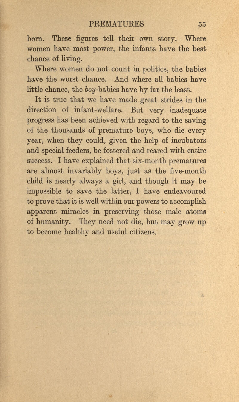 PREMATURES 55 bom. These figures tell their own story. Where women have most power, the infants have the best chance of living. Where women do not count in politics, the babies have the worst chance. And where all babies have little chance, the bo^-babies have by far the least. It is true that we have made great strides in the direction of infant-welfare. But very inadequate progress has been achieved with regard to the saving of the thousands of premature boys, who die every year, when they could, given the help of incubators and special feeders, be fostered and reared with entire success. I have explained that six-month prematures are almost invariably boys, just as the ñve-month child is nearly always a girl, and though it may be impossible to save the latter, I have endeavoured to prove that it is well within our powers to accomplish apparent miracles in preserving those male atoms of humanity. They need not die, but may grow up to become healthy and useful citizens. I