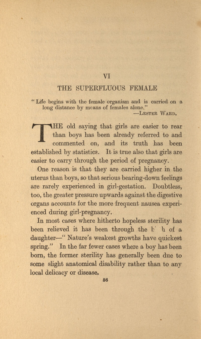 VI THE SUPERFLUOUS FEMALE  Life begins with the female organism and is carried on a long distance by means of females alone. —Lester Waed. THE old saying that girls are easier to rear than boys has been already referred to and commented on, and its truth has been established by statistics. It is true also that girls are easier to carry through the period of pregnancy. One reason is that they are carried higher in the uterus than boys, so that serious bearing-down feelings are rarety experienced in girl-gestation. Doubtless, too, the greater pressure upwards against the digestive organs accounts for the more frequent nausea experi¬ enced during girl-pregnancy. In most cases where hitherto hopeless sterility has been relieved it has been through the b' h of a daughter— Nature's weakest growths have quickest spring. In the far fewer cases where a boy has been born, the former sterility has generally been due to some slight anatomical disability rather than to any local delicacy or disease. 66