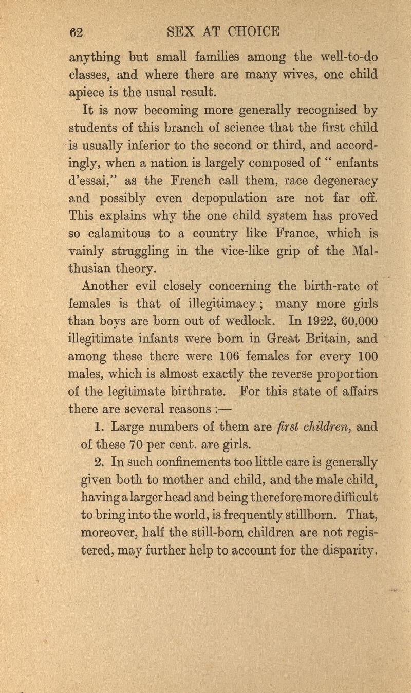 62 SEX AT CHOICE anything but small families among the well-to-do classes, and where there are many wives, one child apiece is the usual result. It is now becoming more generally recognised by students of this branch of science that the first child ' is usually inferior to the second or third, and accord¬ ingly, when a nation is largely composed of  enfants dressai,'' as the French call them, race degeneracy and possibly even depopulation are not far ofí. This explains why the one child system has proved so calamitous to a country like France, which is vainly struggling in the vice-like grip of the Mal- thusian theory. Another evil closely concerning the birth-rate of females is that of illegitimacy ; many more girls than boys are bom out of wedlock. In 1922, 60,000 illegitimate infants were born in Great Britain, and among these there were 106 females for every 100 males, which is almost exactly the reverse proportion of the legitimate birthrate. For this state of afíairs there are several reasons :— 1. Large numbers of them are prst children^ and of these 70 per cent, are girls. 2. In such confinements too little care is generally given both to mother and child, and the male child, having a larger head and being therefore more difficult to bring into the world, is frequently stillborn. That, moreover, half the still-born children are not regis¬ tered, may further help to account for the disparity.