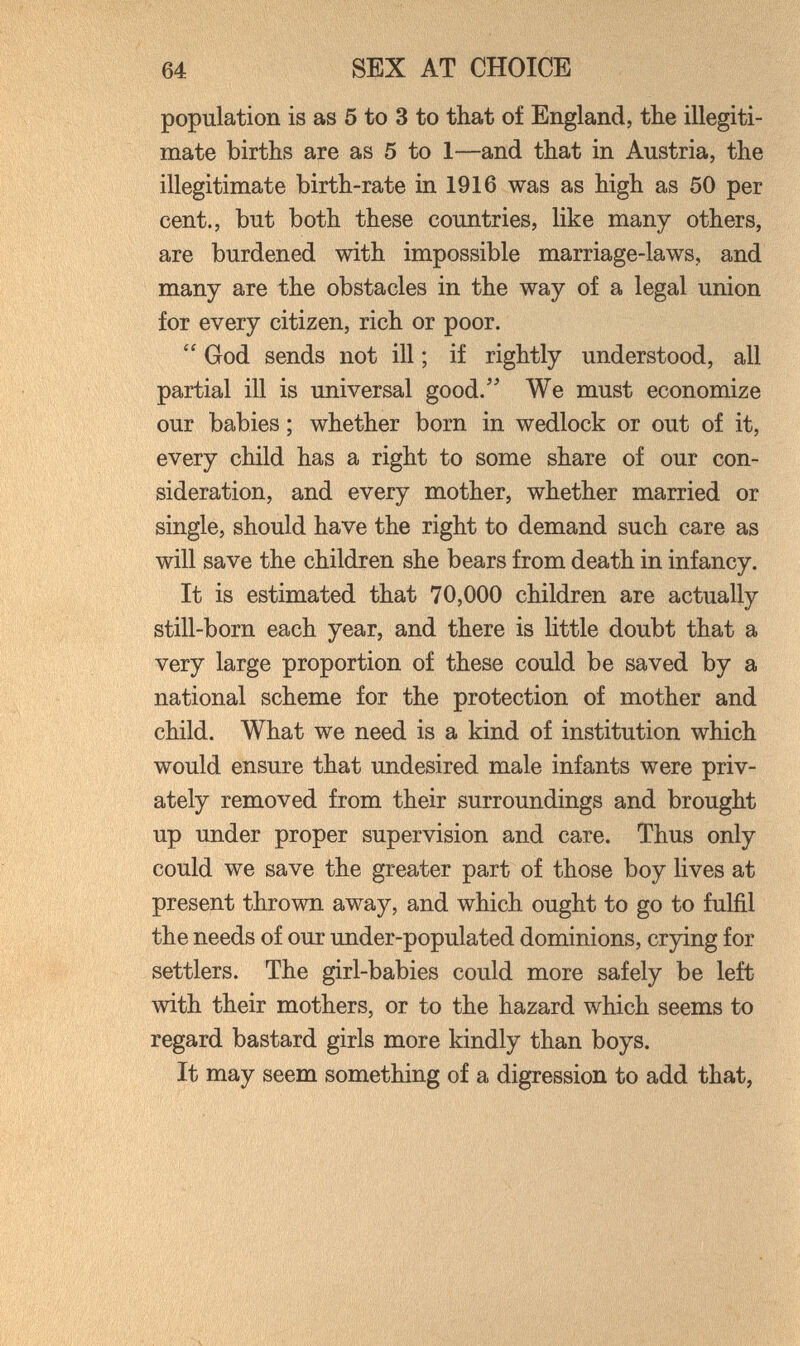 64 SEX AT CHOICE population is as 5 to 3 to that of England, the illegiti¬ mate births are as 5 to 1—and that in Austria, the illegitimate birth-rate in 1916 was as high as 50 per cent., but both these countries, like many others, are burdened with impossible marriage-laws, and many are the obstacles in the way of a legal union for every citizen, rich or poor.  God sends not ill ; if rightly understood, all partial ill is universal good. We must economize our babies ; whether born in wedlock or out of it, every child has a right to some share of our con¬ sideration, and every mother, whether married or single, should have the right to demand such care as will save the children she bears from death in infancy. It is estimated that 70,000 children are actually still-born each year, and there is little doubt that a very large proportion of these could be saved by a national scheme for the protection of mother and child. What we need is a kind of institution which would ensure that undesired male infants were priv¬ ately removed from their surroundings and brought up under proper supervision and care. Thus only could we save the greater part of those boy lives at present thrown away, and which ought to go to fulfil the needs of our under-populated dominions, crying for settlers. The girl-babies could more safely be left with their mothers, or to the hazard which seems to regard bastard girls more kindly than boys. It may seem something of a digression to add that,