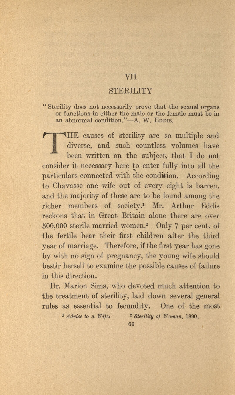 STEKILITY  Sterility does not necessarily prove that the sexual organs or functions in either the male or the female must be in an abnormal condition.—A. W. Eddis. t I iHE causes of sterility are so multiple and I diverse, and such countless volumes have been written on the subject, that I do not consider it necessary here to enter fully into all the particulars connected with the condition. According to Chavasse one wife out of every eight is barren, and the majority of these are to be found among the richer members of societyMr. Arthur Eddis reckons that in Great Britain alone there are over 500,000 sterile married women.^ Only 7 per cent, of the fertile bear their first children after the third year of marriage. Therefore, if the first year has gone by with no sign of pregnancy, the young wife should bestir herself to examine the possible causes of failure in this direction. Dr. Marion Sims, who devoted much attention to the treatment of sterility, laid down several general rules as essential to fecundity. One of the most ^ Advice to a Wife-. ^ Sterility of Woman, 1890. 66