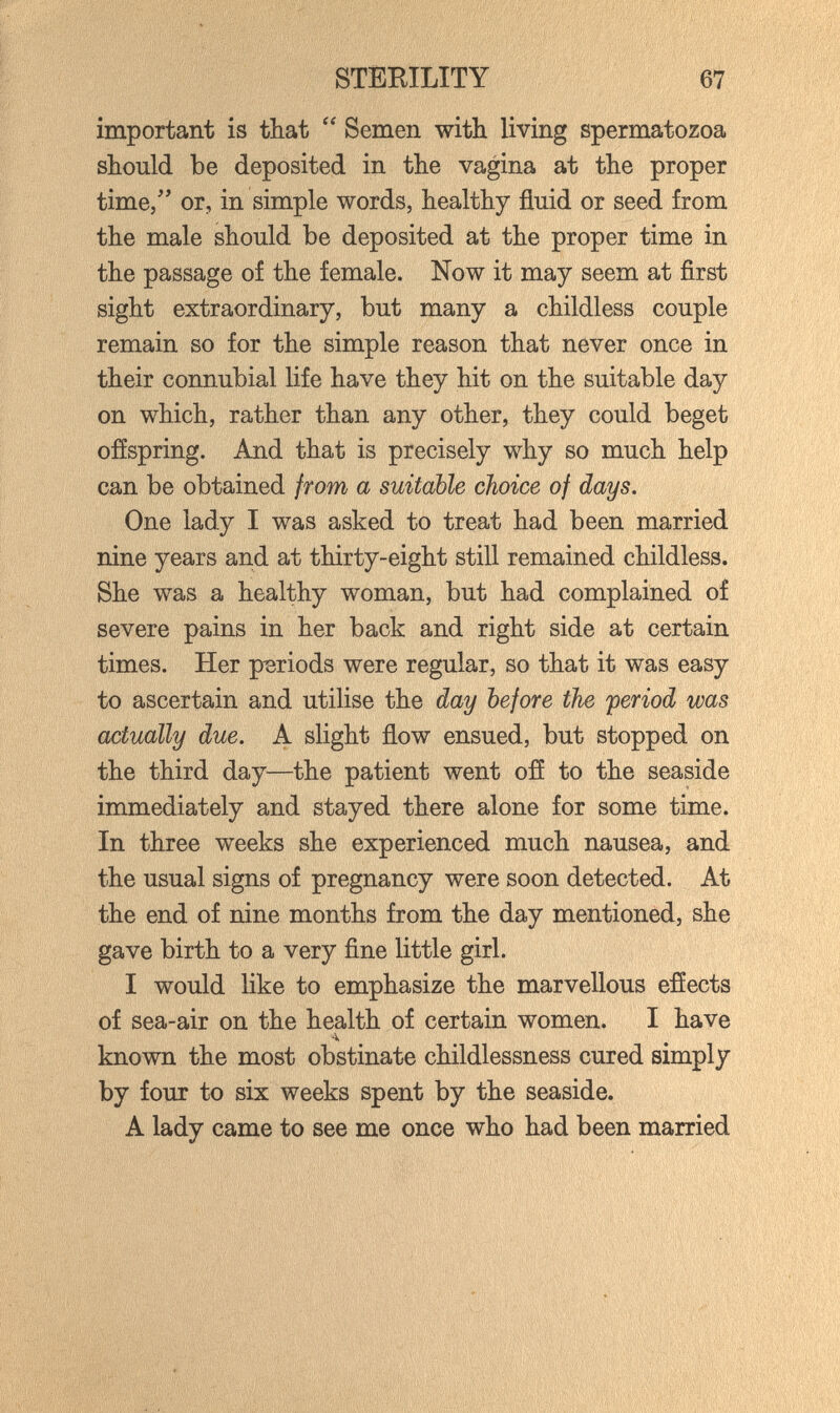 STEEILITY 67 important is that  Semen with living spermatozoa should be deposited in the vagina at the proper time/' or, in simple words, healthy fluid or seed from the male should be deposited at the proper time in the passage of the female. Now it may seem at first sight extraordinary, but many a childless couple remain so for the simple reason that never once in their connubial life have they hit on the suitable day on which, rather than any other, they could beget offspring. And that is precisely why so much help can be obtained from a suitable choice of days. One lady I was asked to treat had been married nine years and at thirty-eight still remained childless. She was a healthy woman, but had complained of severe pains in her back and right side at certain times. Her periods were regular, so that it was easy to ascertain and utilise the day before the period was actually due. A slight flow ensued, but stopped on the third day—the patient went ofí to the seaside immediately and stayed there alone for some time. In three weeks she experienced much nausea, and the usual signs of pregnancy were soon detected. At the end of nine months from the day mentioned, she gave birth to a very fine little girl. I would like to emphasize the marvellous effects of sea-air on the health of certain women. I have known the most obstinate childlessness cured simply by four to six weeks spent by the seaside. A lady came to see me once who had been married